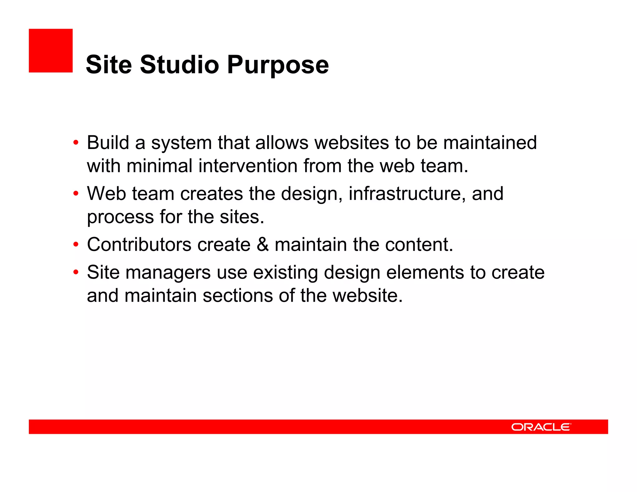 Site Studio Purpose

• Build a system that allows websites to be maintained
           y
  with minimal intervention from the web team.
• Web team creates the design, infrastructure, and
  process for the sites.
                  sites
• Contributors create & maintain the content.
• Site managers use existing design elements to create
  and maintain sections of the website.
 