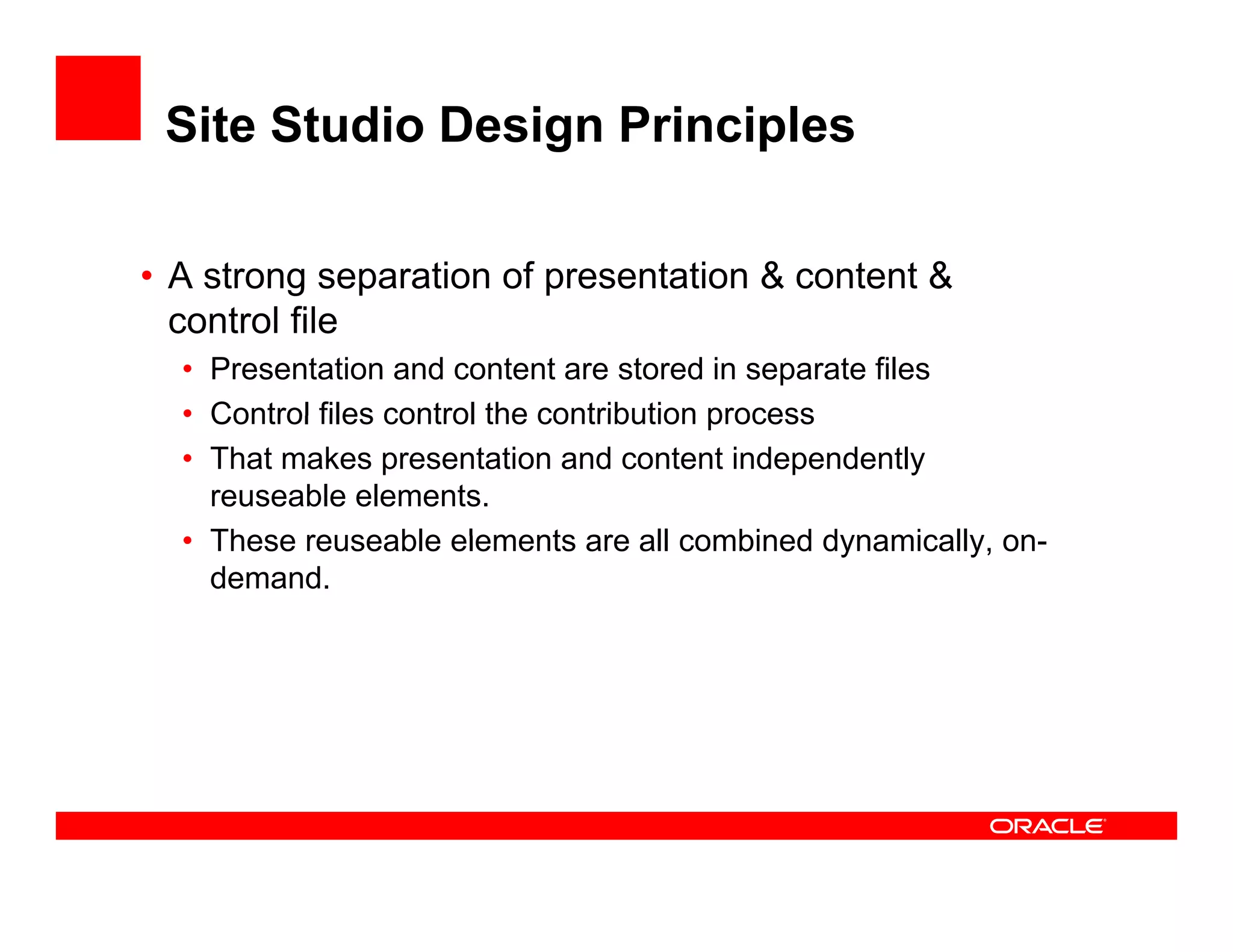 Site Studio Design Principles

• A strong separation of presentation & content &
          g
  control file
  • Presentation and content are stored in separate files
  • Control files control the contribution process
  • That makes presentation and content independently
    reuseable elements.
  • These reuseable elements are all combined dynamically on
                                                   dynamically, on-
    demand.
 