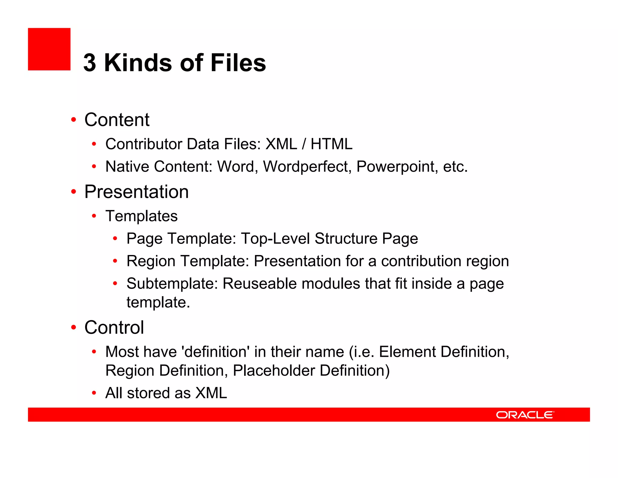 3 Kinds of Files

• Content
  • Contributor Data Files: XML / HTML
  • Native Content: Word, Wordperfect, Powerpoint, etc.
• Presentation
  • Templates
     • Page Template: Top-Level Structure Page
     • Region Template: Presentation for a contribution region
          g       p                                       g
     • Subtemplate: Reuseable modules that fit inside a page
       template.
• Control
  • Most have 'definition' in their name (i.e. Element Definition,
    Region Definition, Placeholder Definition)
  • All stored as XML
         t d
 