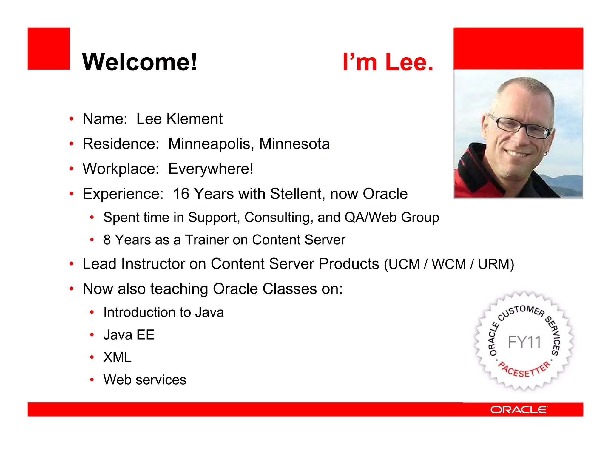 Welcome!                                I’m Lee.

• Name: Lee Klement
                                                          <Insert Picture Here>
• Residence: Minneapolis, Minnesota
             Minneapolis
• Workplace: Everywhere!
• Experience: 16 Years with Stellent, now Oracle
  • Spent time in Support, Consulting, and QA/Web Group
  • 8 Years as a Trainer on Content Server
• Lead Instructor on Content Server Products (UCM / WCM / URM)
• Now also teaching Oracle Classes on:
  • Introduction to Java
  • Java EE
  • XML
  • Web services
 