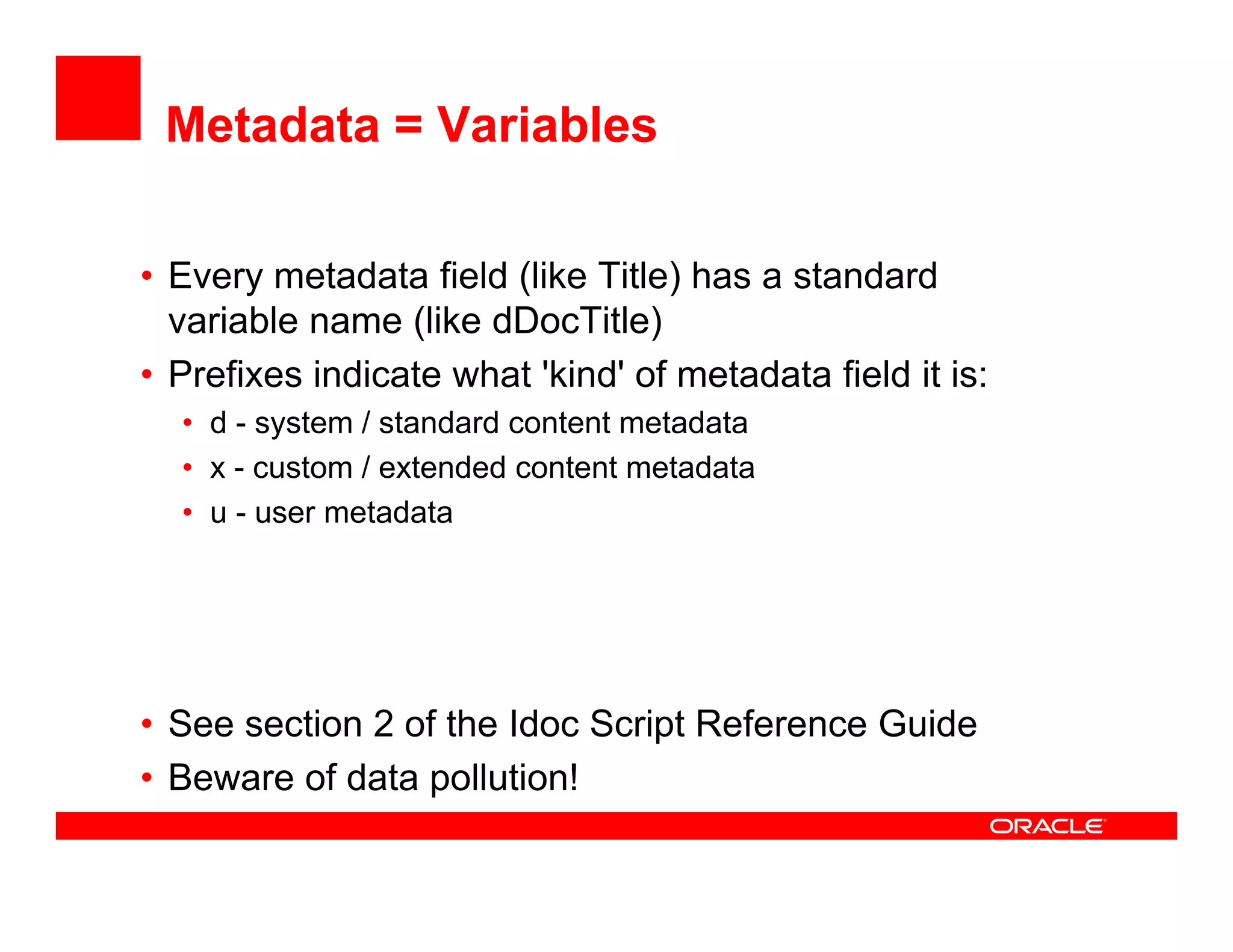 Metadata = Variables

• Every metadata field (
       y               (like Title) has a standard
                                  )
  variable name (like dDocTitle)
• Prefixes indicate what 'kind' of metadata field it is:
  • d - system / standard content metadata
           t      t d d      t t    t d t
  • x - custom / extended content metadata
  • u - user metadata




• See section 2 of the Idoc Script Reference Guide
• Beware of data pollution!
 