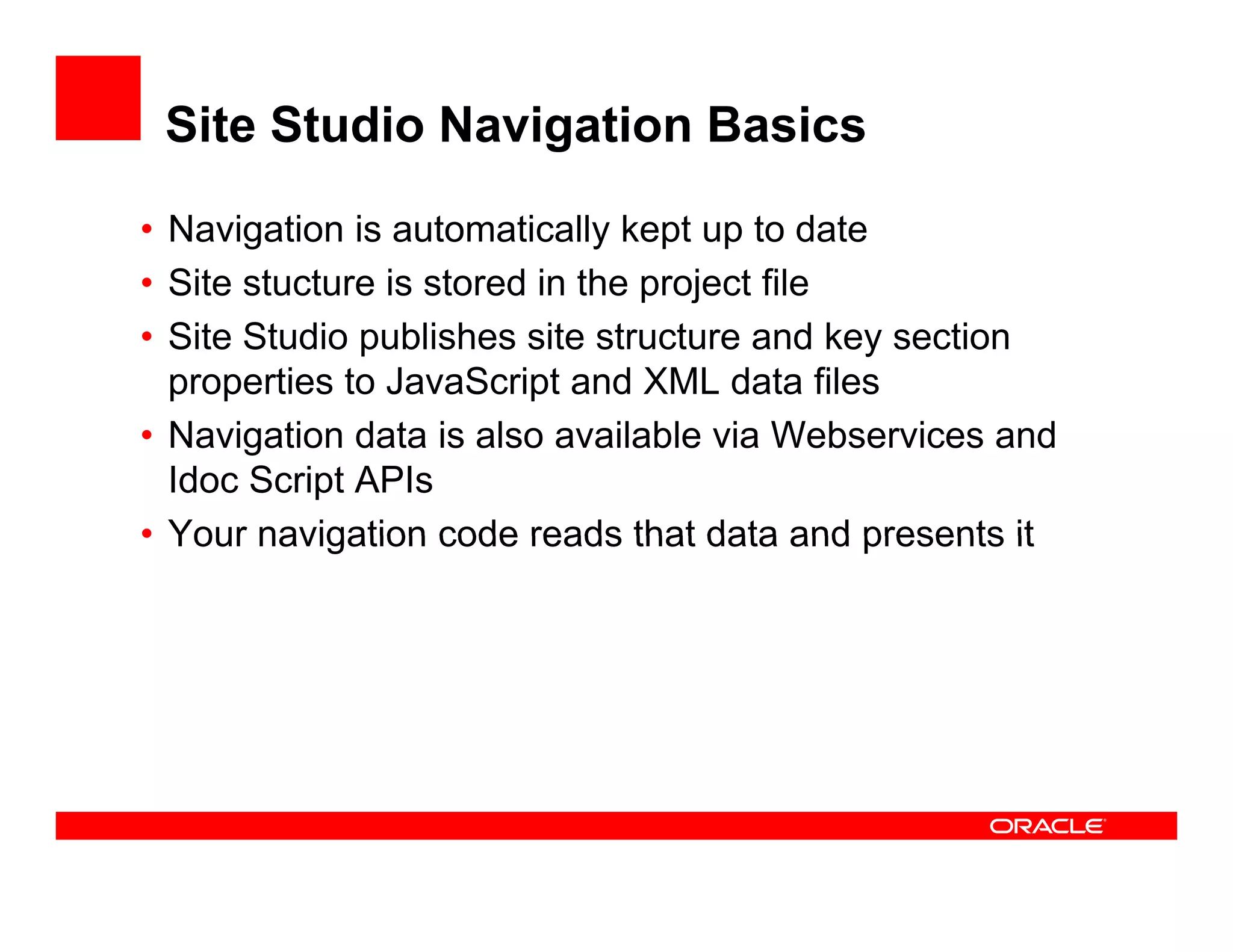 Site Studio Navigation Basics

• Navigation is automatically kept up to date
• Site stucture is stored in the project file
                                 p j
• Site Studio publishes site structure and key section
  properties to JavaScript and XML data files
• Navigation data is also available via Webservices and
  Idoc Script APIs
• Your navigation code reads that data and presents it
 