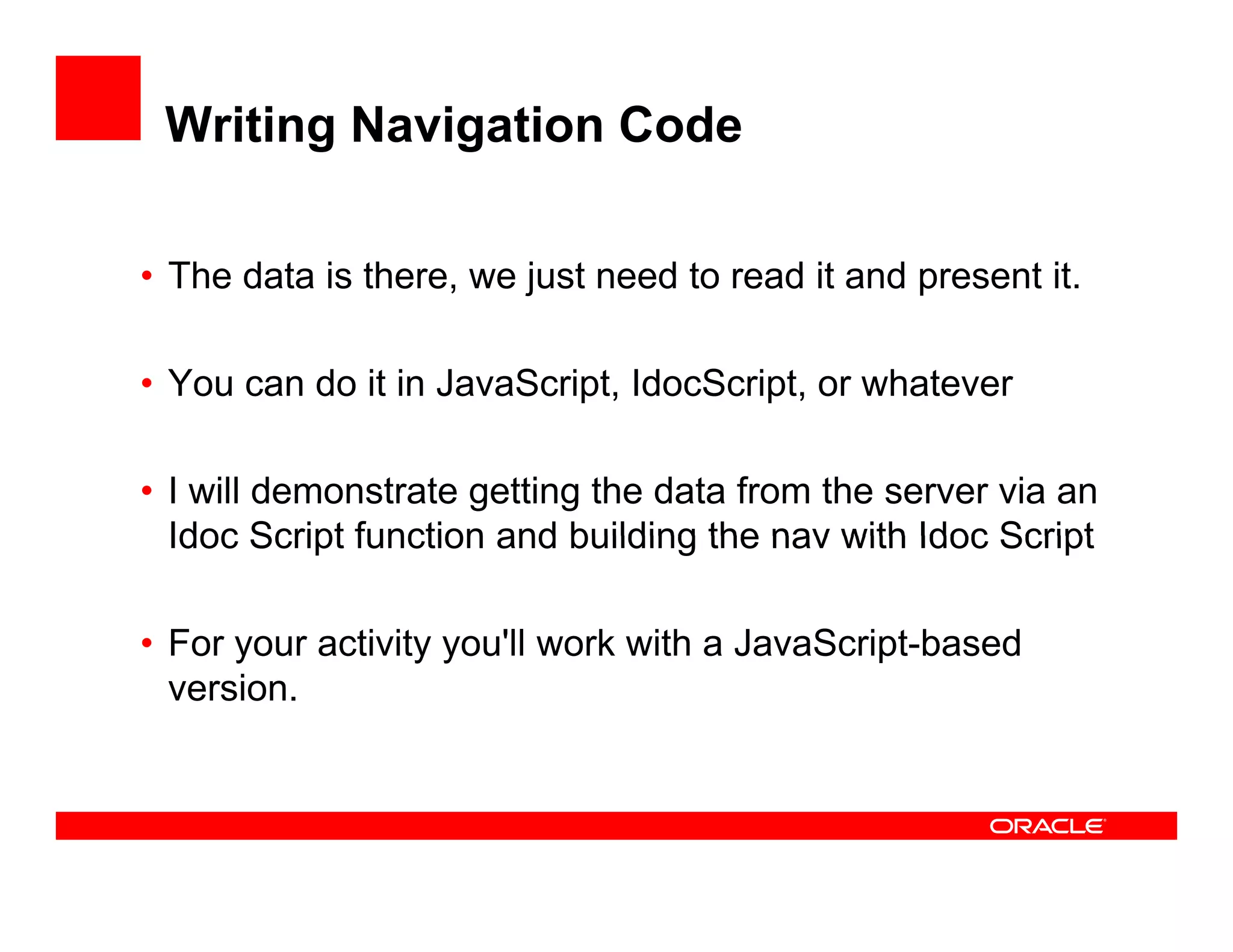 Writing Navigation Code

• The data is there, we just need to read it and present it.
                        j

• You can do it in JavaScript, IdocScript, or whatever

• I will demonstrate getting the data from the server via an
  Idoc Script function and building the nav with Idoc Script

• For you act ty you work with a Ja aSc pt based
   o your activity you'll o t    JavaScript-based
  version.
 