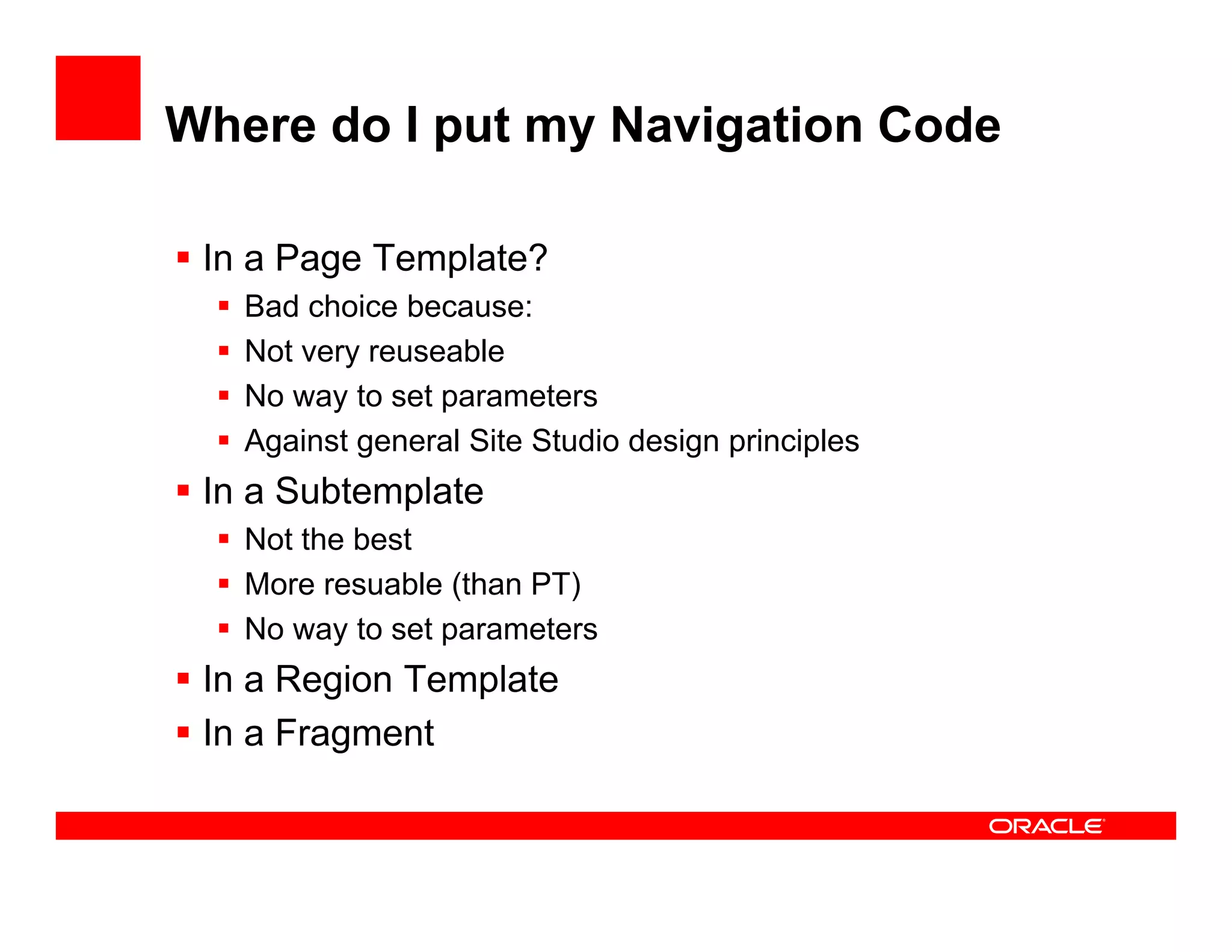 Where do I put my Navigation Code

 In a Page Template?
   Bad h i because:
   B d choice b
   Not very reuseable
   No way to set parameters
   Against general Site Studio design principles
 In a Subtemplate
   Not the best
   More resuable (than PT)
   No way to set parameters
 In a Region Template
 In a Fragment
 