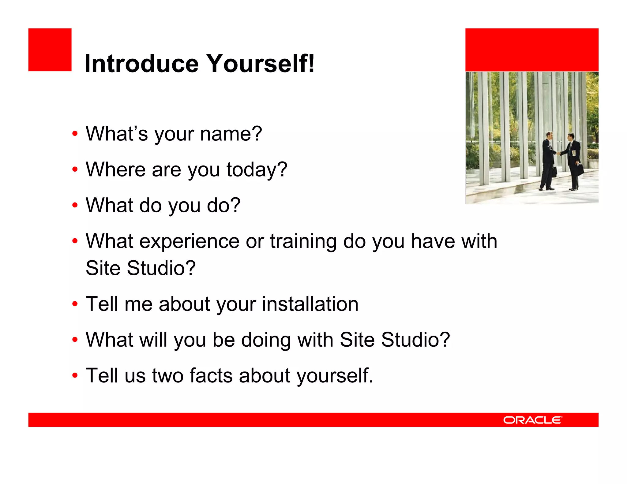 Introduce Yourself!

• What’s your name?                         <Insert Picture Here>


• Where are you today?
• What do you do?
• What experience or training do you have with
  Site Studio?
• Tell me about your installation
• Wh t will you b d i with Sit St di ?
  What ill      be doing ith Site Studio?
• Tell us two facts about yourself.
 