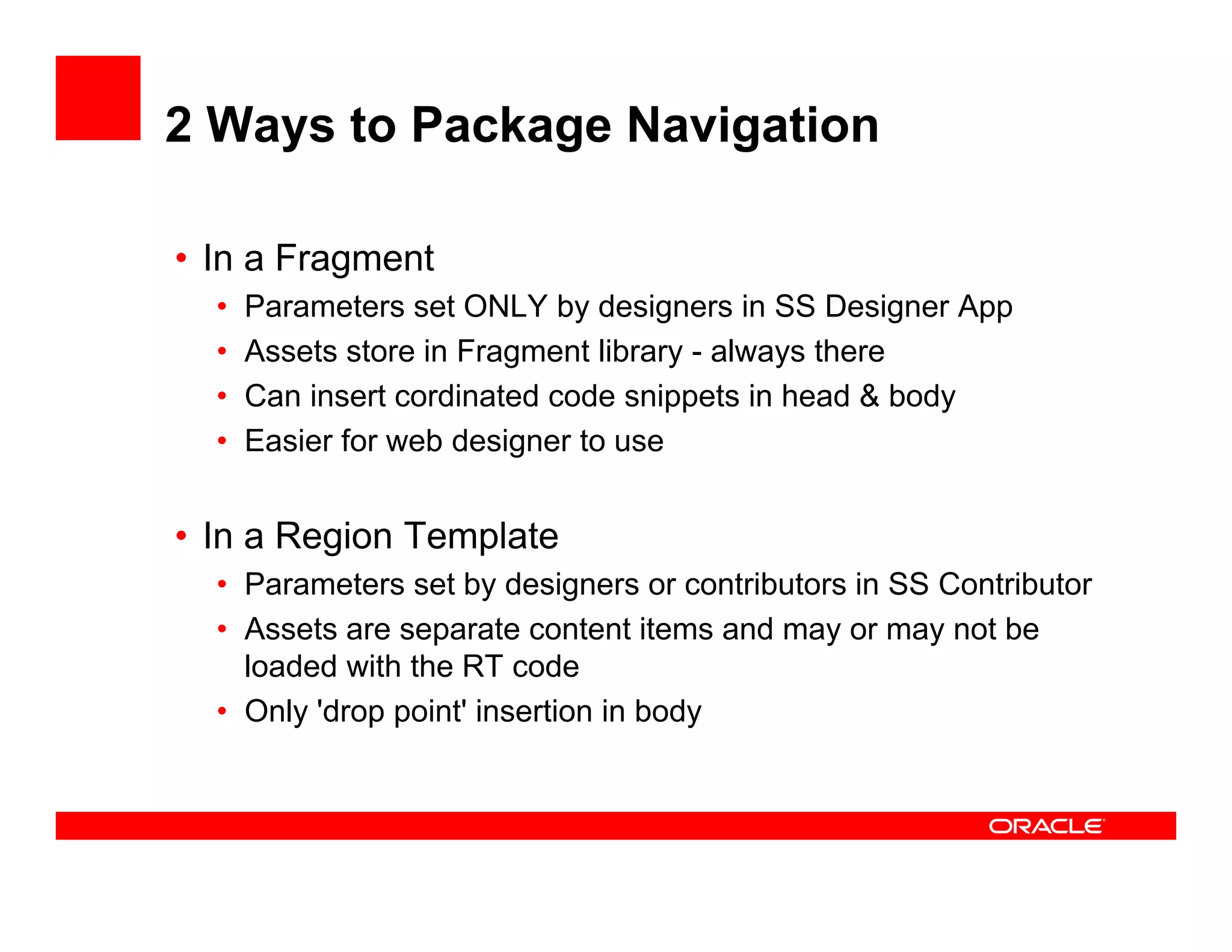 2 Ways to Package Navigation

• In a Fragment
  •   Parameters set ONLY by designers i SS D i
      P       t      t       b d i         in    Designer A
                                                          App
  •   Assets store in Fragment library - always there
  •   Can insert cordinated code snippets in head & body
  •   Easier for web designer to use


• In a Region Template
  • Parameters set by designers or contributors in SS Contributor
  • Assets are separate content items and may or may not be
    loaded ith the
    l d d with th RT code  d
  • Only 'drop point' insertion in body
 