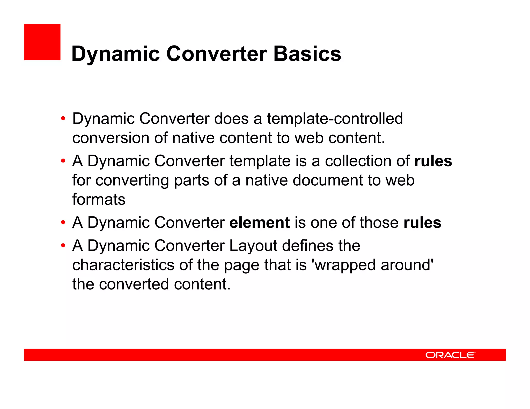 Dynamic Converter Basics

• Dynamic Converter does a template-controlled
    y
  conversion of native content to web content.
• A Dynamic Converter template is a collection of rules
  for converting parts of a native document to web
  formats
• A Dynamic Converter element is one of those rules
      y
• A Dynamic Converter Layout defines the
  characteristics of the page that is 'wrapped around'
  the converted content
                 content.
 