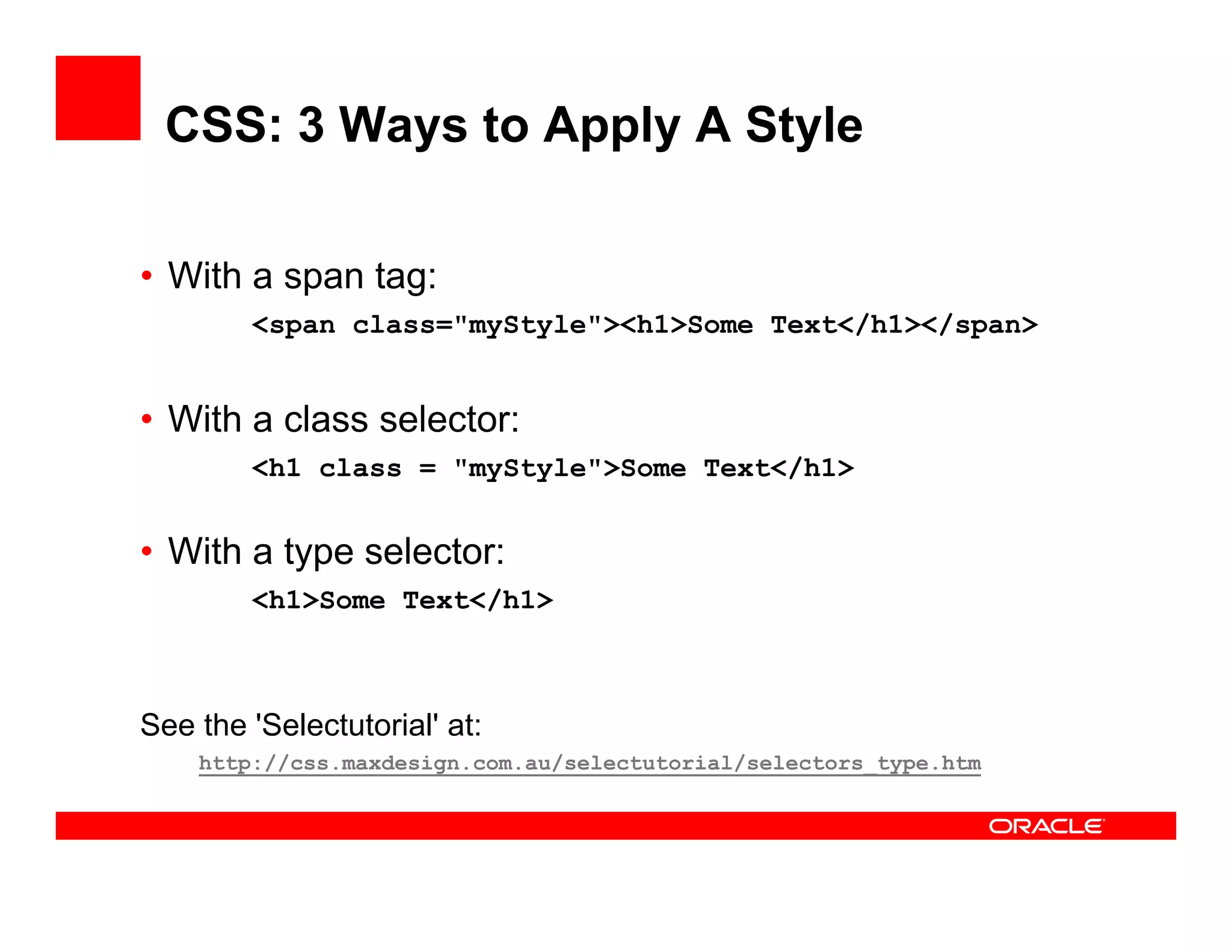 CSS: 3 Ways to Apply A Style

• With a span tag:
                g
        <span class="myStyle"><h1>Some Text</h1></span>


• With a class selector:
        <h1 class = "myStyle">Some Text</h1>


• With a type selector:
        <h1>Some Text</h1>



See the 'Selectutorial' at:
    http://css.maxdesign.com.au/selectutorial/selectors_type.htm
                                                       _
 