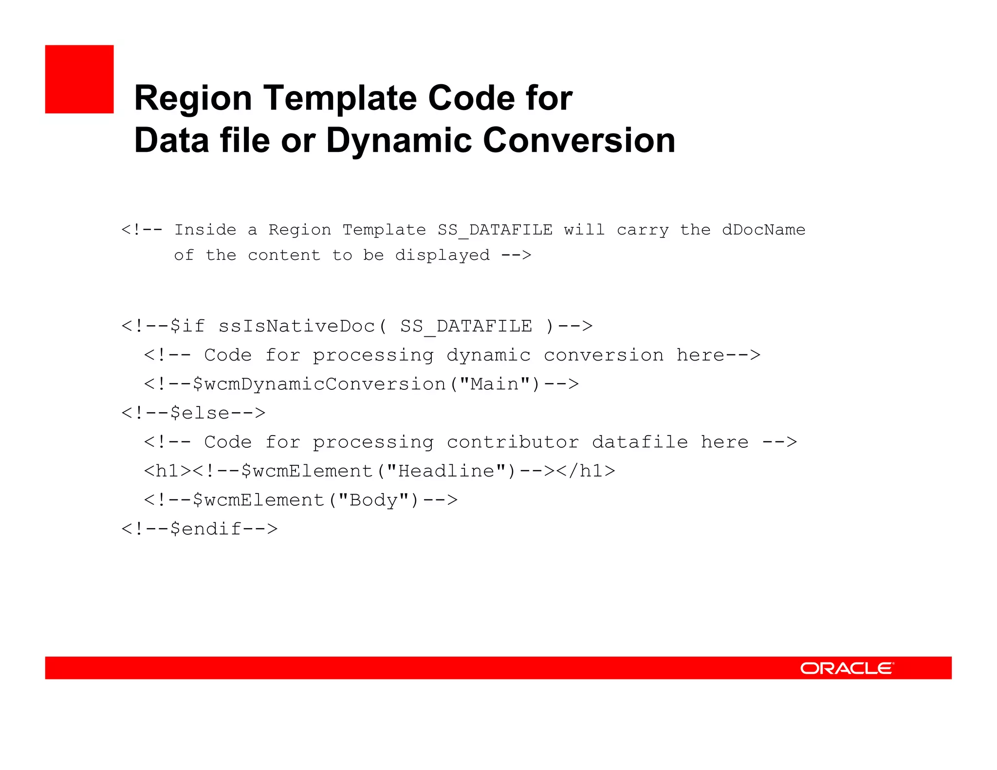 Region Template Code for
 Data file or Dynamic Conversion

<!-- Inside a Region Template SS_DATAFILE will carry the dDocName
     of the content to be displayed -->



<!--$if ssIsNativeDoc( SS_DATAFILE )-->
                         _
  <!-- Code for processing dynamic conversion here-->
  <!--$wcmDynamicConversion("Main")-->
<!--$else-->
  <!-- Code for processing contributor datafile here -->
  <h1><!--$wcmElement("Headline")--></h1>
  <!--$wcmElement("Body")-->
<! $endif >
<!--$endif-->
 