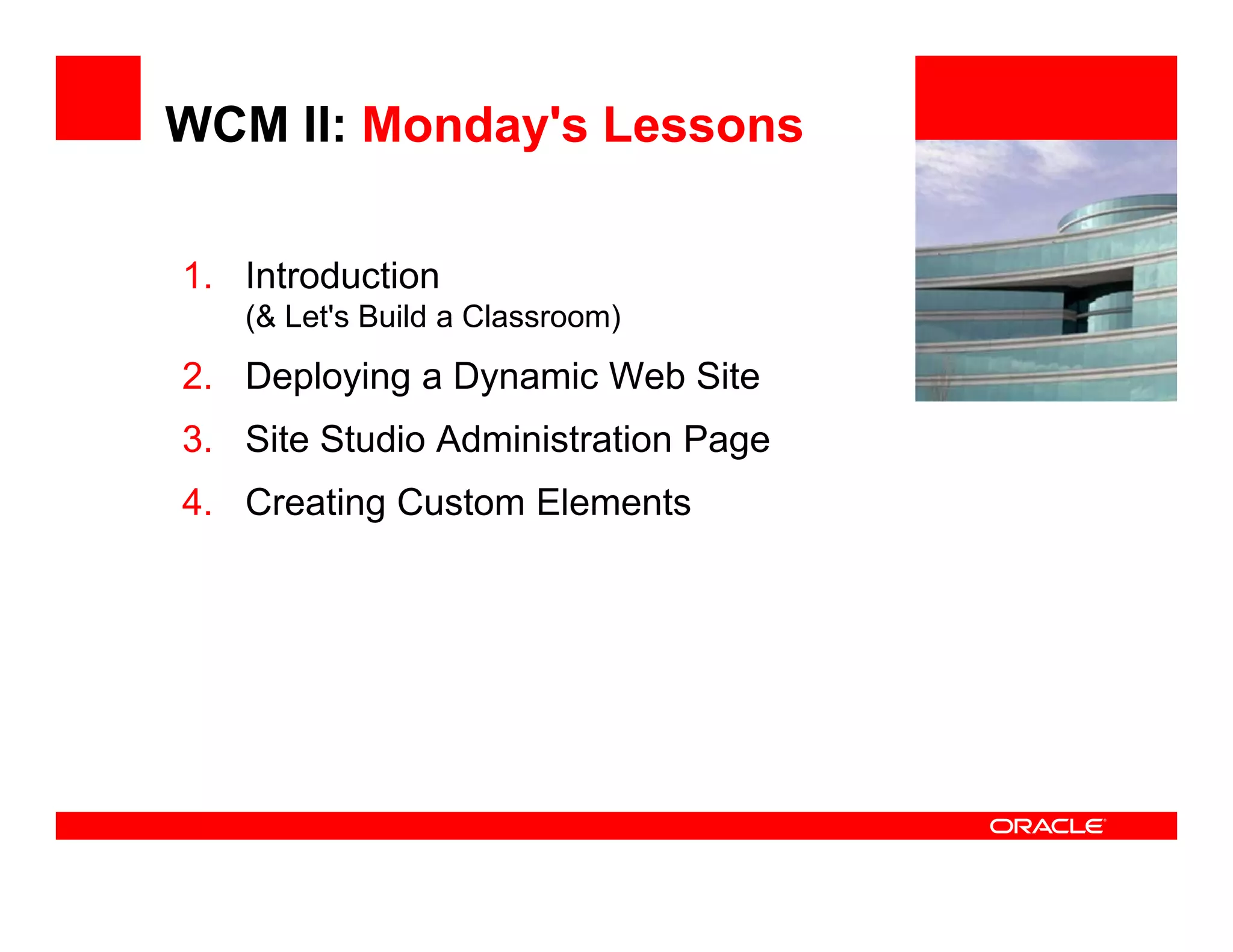 WCM II: Monday's Lessons

1. Introduction                      <Insert Picture Here>

   (& Let's Build a Classroom)
2. Deploying a Dynamic Web Site
3. Site Studio Administration Page
4. Creating Custom Elements
 