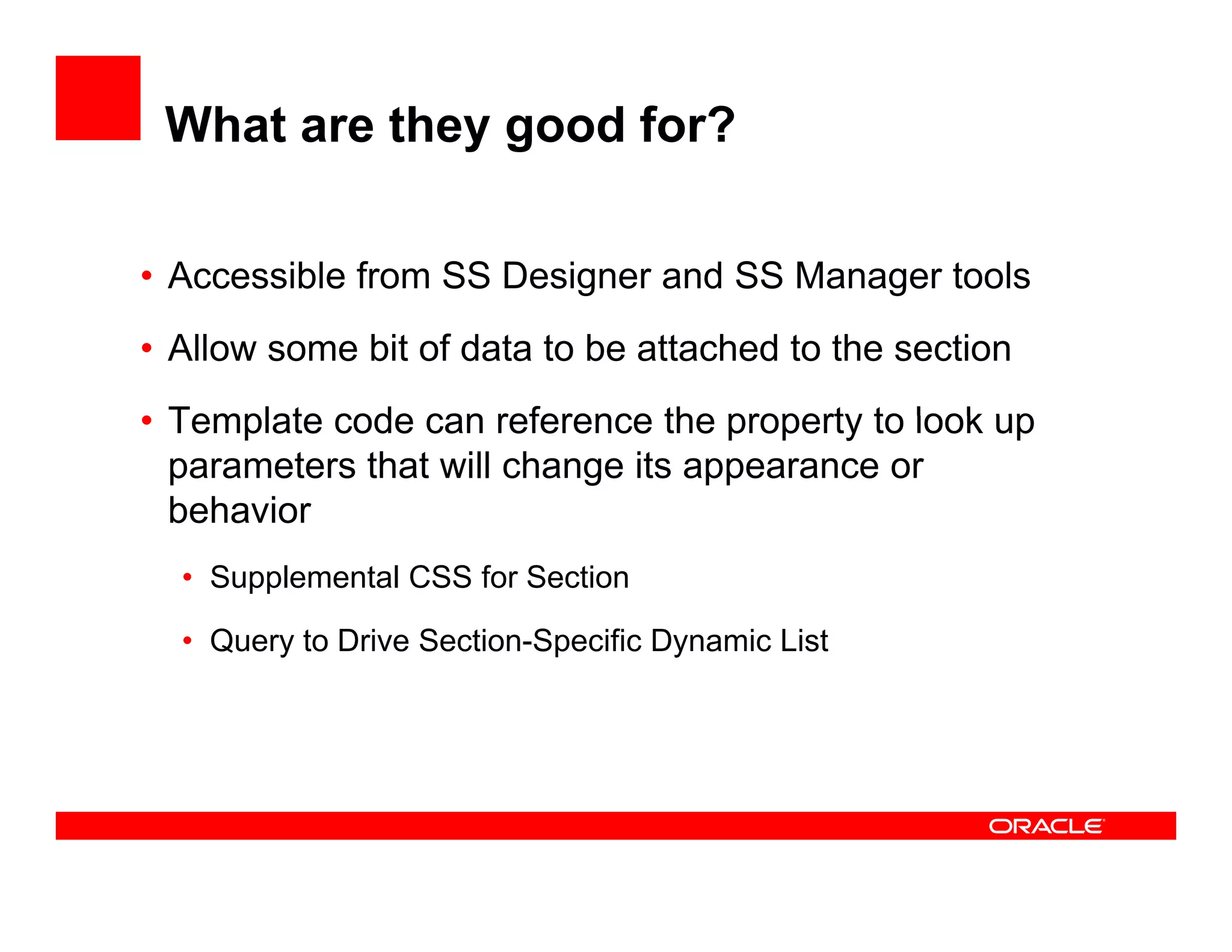 What are they good for?

• Accessible from SS Designer and SS Manager tools
                         g               g
• Allow some bit of data to be attached to the section
• Template code can reference the property to look up
  parameters that will change its appearance or
  behavior
  • Supplemental CSS for Section

  • Query to Drive Section-Specific Dynamic List
        y                   p        y
 