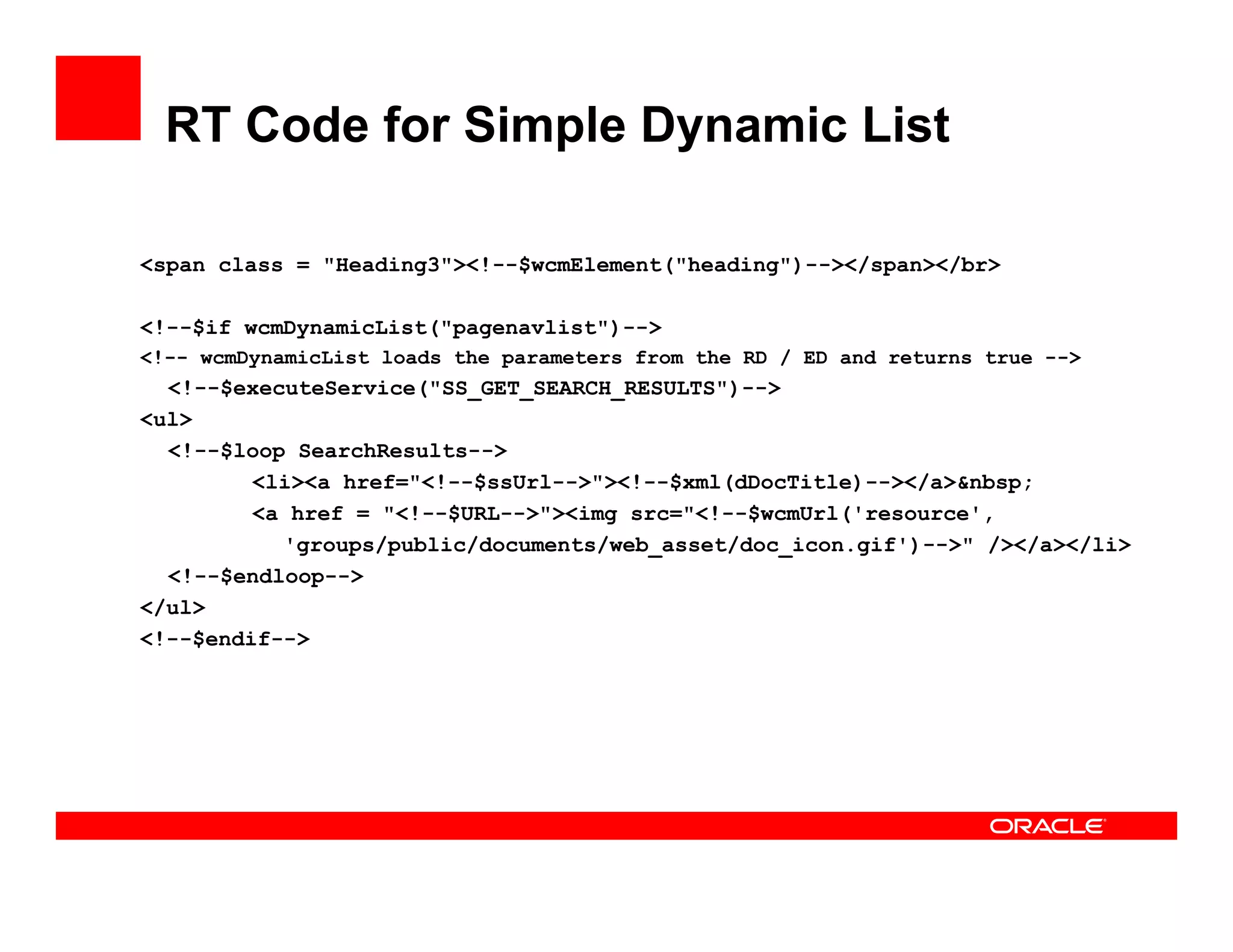 RT Code for Simple Dynamic List

<span class = "Heading3"><!--$wcmElement("heading")--></span></br>

<!--$if wcmDynamicList("pagenavlist")-->
<!-- wcmDynamicList loads the parameters from the RD / ED and returns true -->
  <!--$executeService("SS_GET_SEARCH_RESULTS")-->
<ul>
< l>
  <!--$loop SearchResults-->
         <li><a href="<!--$ssUrl-->"><!--$xml(dDocTitle)--></a>&nbsp;
         <a href = "<!--$URL-->"><img src="<!--$wcmUrl('resource',
           'groups/public/documents/web_asset/doc_icon.gif')-->" /></a></li>
  <!--$endloop-->
</ul>
<!--$endif-->
 