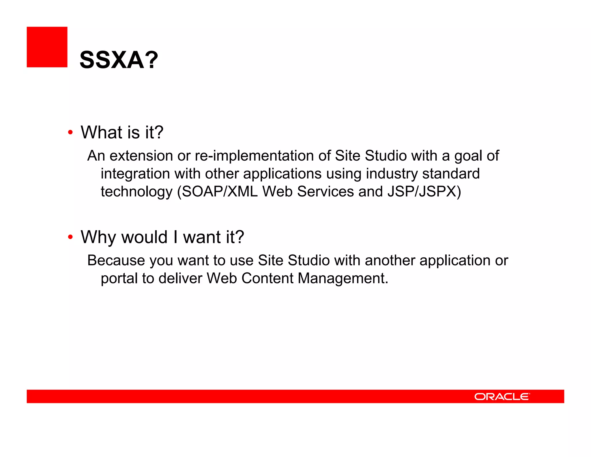 SSXA?

• What is it?
  An extension or re-implementation of Site Studio with a goal of
   integration with other applications using industry standard
   technology (SOAP/XML Web Services and JSP/JSPX)


• Why would I want it?
  Because you want to use Site Studio with another application or
  B                   tt    Sit St di  ith    th      li ti
    portal to deliver Web Content Management.
 
