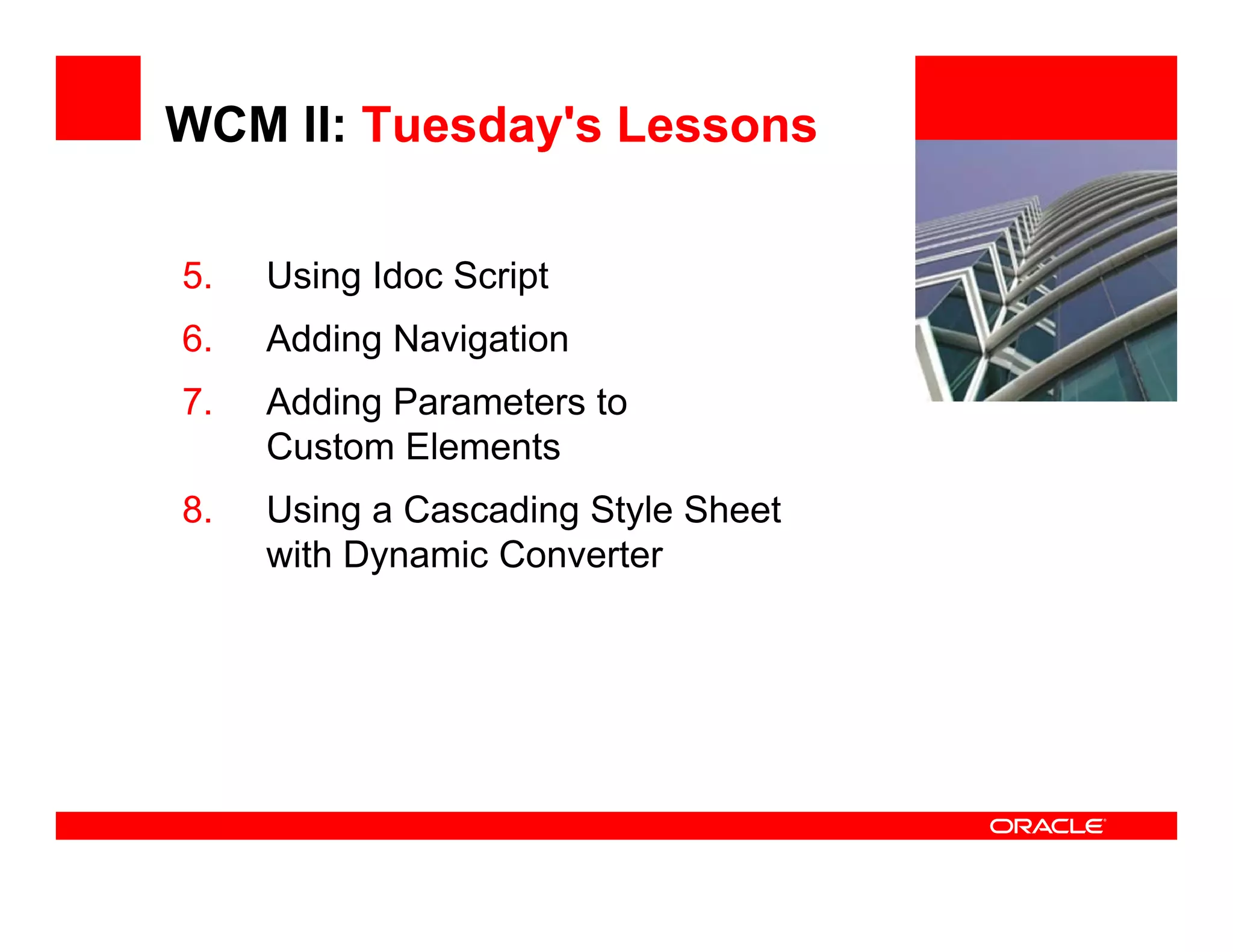 WCM II: Tuesday's Lessons

5.   Using Idoc Script
         g                           <Insert Picture Here>


6.   Adding Navigation
7.   Adding Parameters to
          g
     Custom Elements
8.   Using a Cascading Style Sheet
     with Dynamic Converter
 
