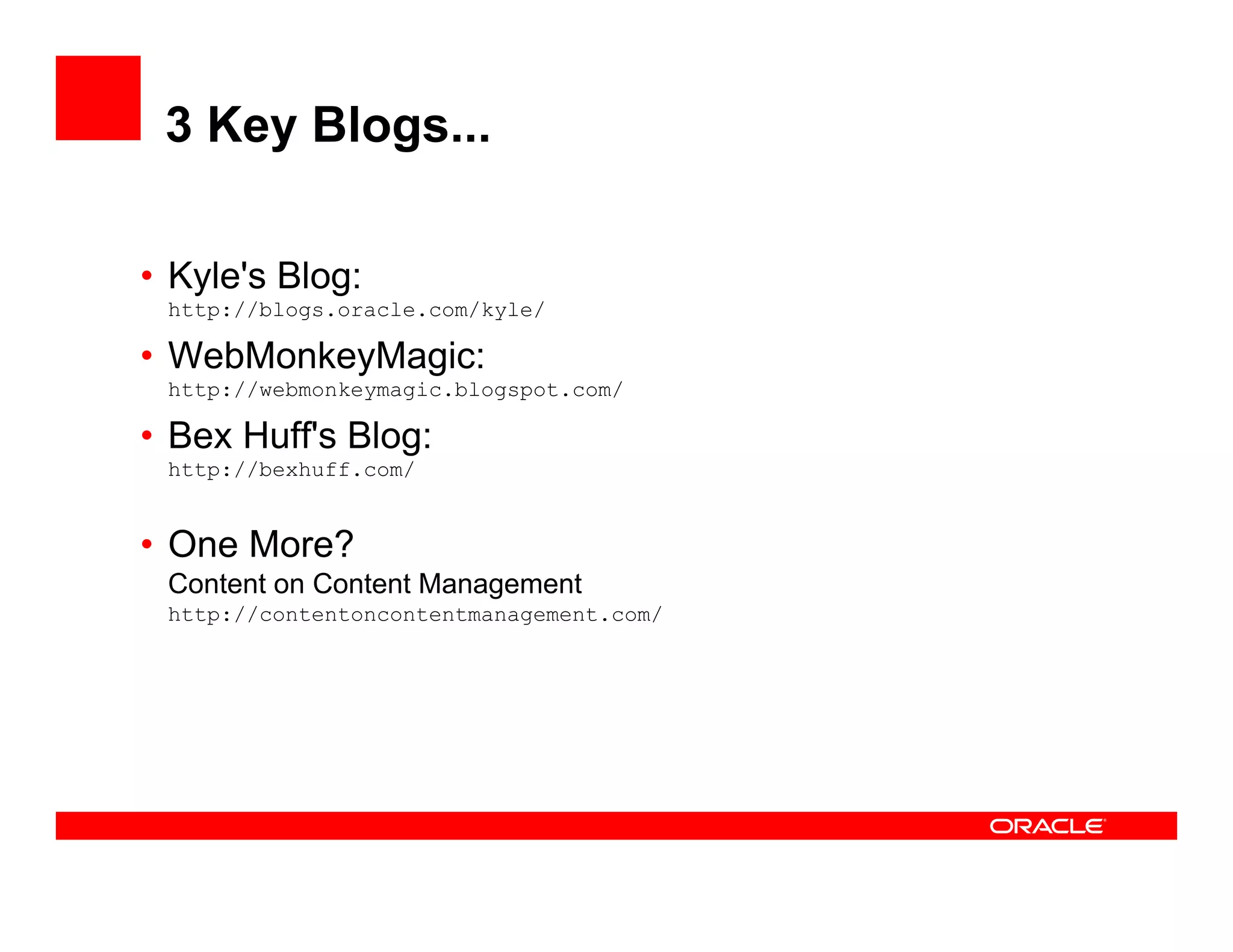 3 Key Blogs...

• Kyle's Blog:
   y        g
 http://blogs.oracle.com/kyle/

• WebMonkeyMagic:
 http://webmonkeymagic.blogspot.com/

• Bex Huff's Blog:
 http://bexhuff.com/


• O More?
  One M ?
 Content on Content Management
 http://contentoncontentmanagement.com/
 