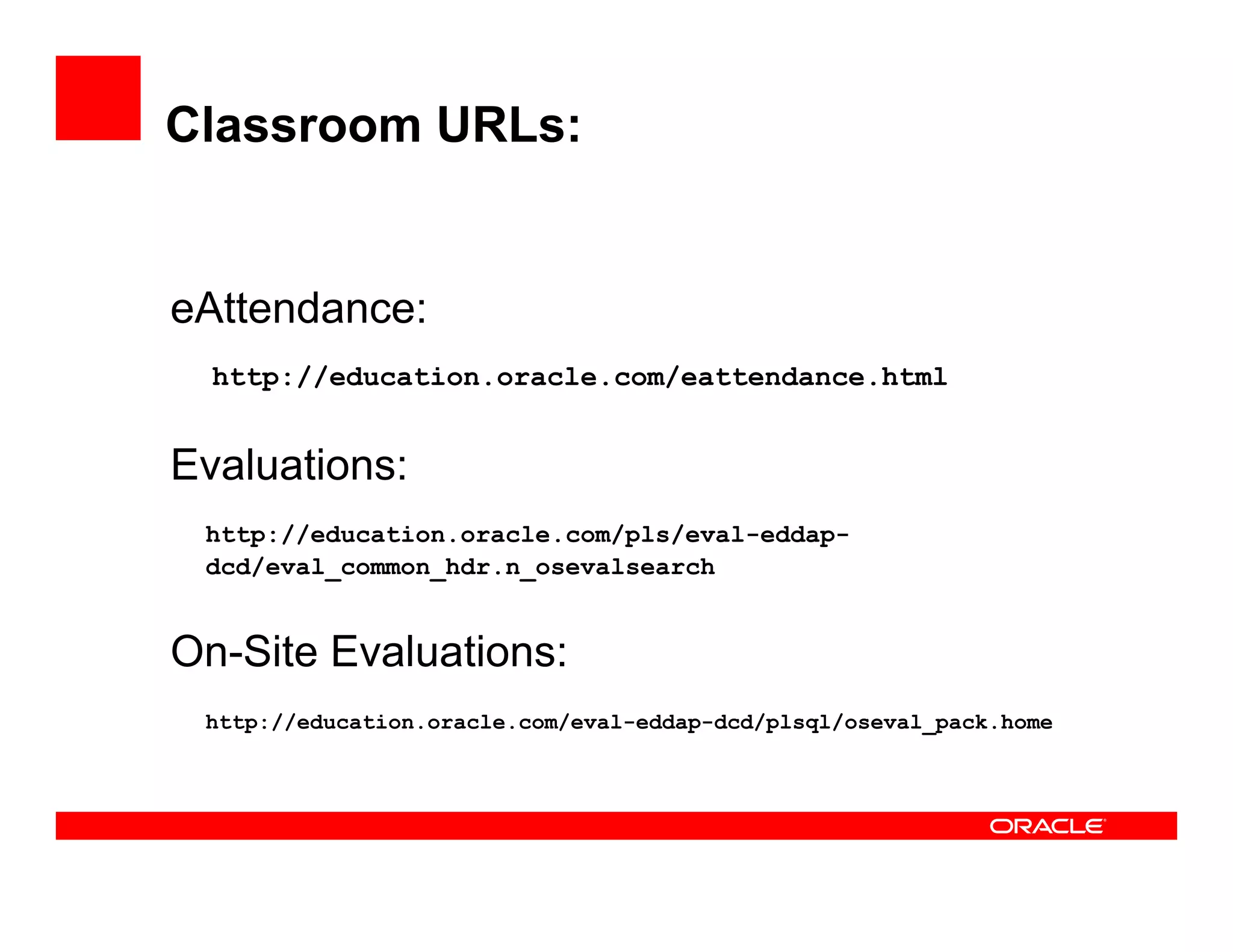 Classroom URLs:


eAttendance:
 Att d
  http://education.oracle.com/eattendance.html


Evaluations:
 http://education.oracle.com/pls/eval-eddap-
 http://education oracle com/pls/eval-eddap-
 dcd/eval_common_hdr.n_osevalsearch


On-Site Evaluations:
 http://education.oracle.com/eval-eddap-dcd/plsql/oseval_pack.home
 