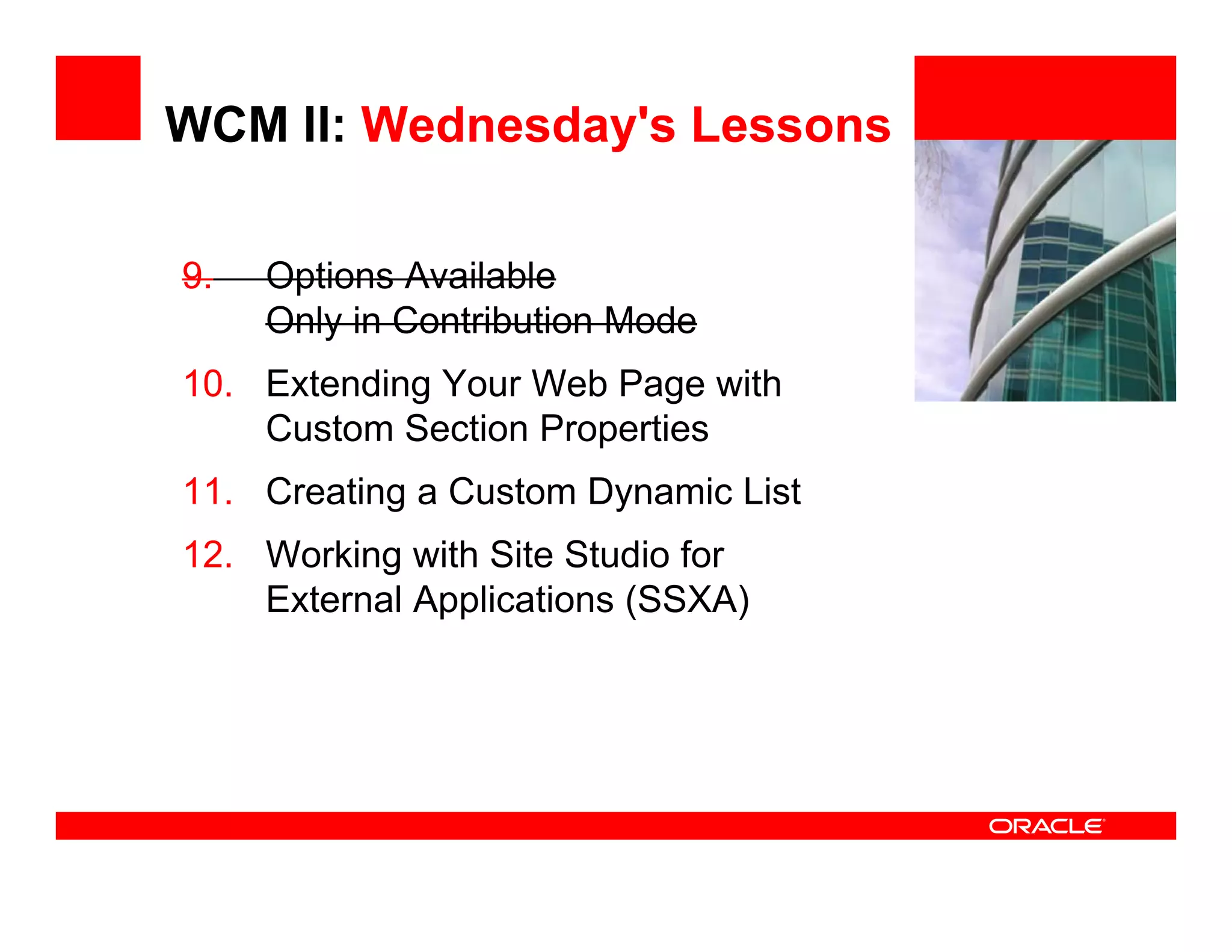 WCM II: Wednesday's Lessons

9.   Options Available               <Insert Picture Here>

     Only in Contribution Mode
10. Extending Your Web Page with
    Custom Section P
    C t     S ti Properties
                        ti
11. Creating a Custom Dynamic List
12. Working with Site Studio for
    External Applications (SSXA)
 