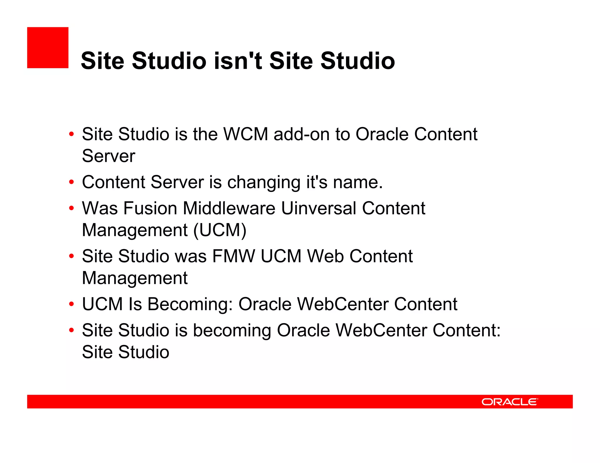 Site Studio isn't Site Studio

• Site Studio is the WCM add-on to Oracle Content
  Server
• Content Server is changing it's name.
• W Fusion Middleware Ui
  Was F i Middl           Uinversal C t t
                                    l Content
  Management (UCM)
• Site Studio was FMW UCM Web Content
  Management
• UCM Is Becoming: Oracle WebCenter Content
• Site Studio is becoming Oracle WebCenter Content:
  Site Studio
 