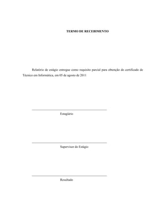 TERMO DE RECEBIMENTO




      Relatório de estágio entregue como requisito parcial para obtenção do certificado de
Técnico em Informática, em 05 de agosto de 2011




      _______________________________________________
                           Estagiário




      _______________________________________________
                           Supervisor do Estágio




      _______________________________________________
                           Resultado
 