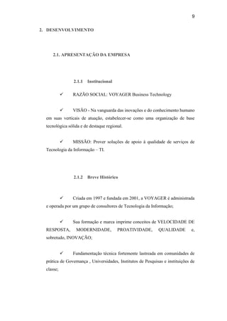 9

2. DESENVOLVIMENTO




     2.1. APRESENTAÇÃO DA EMPRESA




                 2.1.1   Institucional

               RAZÃO SOCIAL: VOYAGER Business Technology


               VISÃO - Na vanguarda das inovações e do conhecimento humano
  em suas verticais de atuação, estabelecer-se como uma organização de base
  tecnológica sólida e de destaque regional.


               MISSÃO: Prover soluções de apoio à qualidade de serviços de
  Tecnologia da Informação – TI.




                 2.1.2   Breve Histórico



               Criada em 1997 e fundada em 2001, a VOYAGER é administrada
  e operada por um grupo de consultores de Tecnologia da Informação;


               Sua formação e marca imprime conceitos de VELOCIDADE DE
  RESPOSTA,       MODERNIDADE,           PROATIVIDADE,        QUALIDADE         e,
  sobretudo, INOVAÇÃO;


               Fundamentação técnica fortemente lastreada em comunidades de
  prática de Governança , Universidades, Institutos de Pesquisas e instituições de
  classe;
 