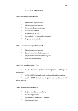 11

                2.1.4   Principais Verticais


2.1.4.1 Gerenciamento de Projeto



               Alinhamento organizacional;
               Diagnóstico e planejamento;
               Implementação de metodologia;
               Implantação do PMO;
               Materialização do PMO;
               Integração de Ferramentas Tecnológicas;
               Programa de capacitação.



2.1.4.2. Governança Corporativa e de TI

               Diagnóstico e planejamento;
               Desenho e implantação de processos;
               Integração de Ferramentas Tecnológicas;
               Programa de capacitação.



2.1.4.3. Governo Eletrônico – Egov

               eGOV     INTERNET (rede de internet pública – elaboração e
implantação);
               eGOV DIGITAL (plataforma de modernização administrativa);
               eGOV      PREV (plataforma de gestão de previdência social
pública-privada).



2.1.4.4. Segurança da Informação

               Projetos de auditoria-consultoria;
               Sistemas especialistas
               Integração de componentes e software;
               Suporte corporativo
 