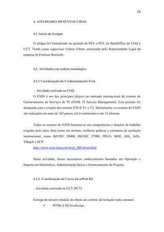 13

       4. ATIVIDADES DESENVOLVIDAS


       4.1. Início do Estágio

       O estágio foi formalizado no período de 09/6 a 05/8, no BackOffice da UGQ e
UCT. Tendo como supervisor Valério Efrem, autorizado pelo Representante Legal da
empresa Sr.Emilson Donizeth.



       4.2. Atividades em ordem cronológica


       4.2.1 Coordenação do Credenciamento Exin

       – Atividade realizada na UGQ
       O EXIN é um dos principais players no mercado internacional de exames de
Gerenciamento de Serviços de TI (ITSM, IT Service Management). Esta posição foi
alcançada com a criação dos exames ITIL® V1 e V2. Diariamente, os exames do EXIN
são realizados em mais de 165 países, em 6 continentes e em 12 idiomas.


       Todos os exames do EXIN baseiam-se em competências e funções de trabalho
exigidas pelo setor, bem como em normas, melhores práticas e estruturas de aceitação
internacional, como ISO/IEC 20000, ISO/IEC 27000, ITIL®, MOF, ASL, biSL,
TMap® e SCP.
       http://www.exin-itsm.com.br/pt_BR/about.html


       Nesta atividade, foram necessários conhecimentos baseados em Operação e
Suporte em Informática, Administração básica e Gerenciamento de Projetos.



       4.2.2. Coordenação do Curso JavaWeb RJ

       – Atividade realizada na UCT (PCT)


       Entrega do terceiro módulo do objeto de contrato de licitação onde constam:
                    HTML/CSS/JavaScript;
 