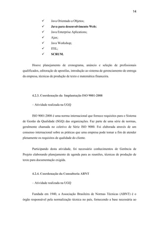 14

                     Java Orientado a Objetos;
                     Java para desenvolvimento Web;
                     Java Enterprise Aplications;
                     Ajax;
                     Java Workshop;
                     ITIL;
                     SCRUM.


       Houve planejamento de cronograma, anúncio e seleção de profissionais
qualificados, editoração de apostilas, introdução ao sistema de gerenciamento de entrega
da empresa, técnicas de produção de texto e matemática financeira.




       4.2.3. Coordenação da Implantação ISO 9001-2008

       – Atividade realizada na UGQ


       ISO 9001:2008 é uma norma internacional que fornece requisitos para o Sistema
de Gestão da Qualidade (SGQ) das organizações. Faz parte de uma série de normas,
geralmente chamada no coletivo de Série ISO 9000. Foi elaborada através de um
consenso internacional sobre as práticas que uma empresa pode tomar a fim de atender
plenamente os requisitos de qualidade do cliente.


       Participando desta atividade, foi necessário conhecimentos de Gerência de
Projeto elaborando planejamento de agenda para as reuniões, técnicas de produção de
texto para documentação exigida.



       4.2.4. Coordenação da Consultoria ABNT

       – Atividade realizada na UGQ


       Fundada em 1940, a Associação Brasileira de Normas Técnicas (ABNT) é o
órgão responsável pela normalização técnica no país, fornecendo a base necessária ao
 