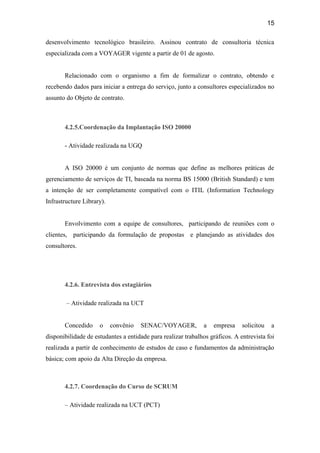 15

desenvolvimento tecnológico brasileiro. Assinou contrato de consultoria técnica
especializada com a VOYAGER vigente a partir de 01 de agosto.


       Relacionado com o organismo a fim de formalizar o contrato, obtendo e
recebendo dados para iniciar a entrega do serviço, junto a consultores especializados no
assunto do Objeto de contrato.



       4.2.5.Coordenação da Implantação ISO 20000

       - Atividade realizada na UGQ


       A ISO 20000 é um conjunto de normas que define as melhores práticas de
gerenciamento de serviços de TI, baseada na norma BS 15000 (British Standard) e tem
a intenção de ser completamente compatível com o ITIL (Information Technology
Infrastructure Library).


       Envolvimento com a equipe de consultores, participando de reuniões com o
clientes, participando da formulação de propostas e planejando as atividades dos
consultores.




       4.2.6. Entrevista dos estagiários

        – Atividade realizada na UCT


       Concedido     o     convênio   SENAC/VOYAGER,          a   empresa     solicitou    a
disponibilidade de estudantes a entidade para realizar trabalhos gráficos. A entrevista foi
realizada a partir de conhecimento de estudos de caso e fundamentos da administração
básica; com apoio da Alta Direção da empresa.



       4.2.7. Coordenação do Curso de SCRUM

       – Atividade realizada na UCT (PCT)
 