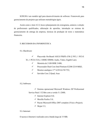 16



       SCRUM é um modelo ágil para desenvolvimento de software. Framework para
gerenciamento de projetos que utilizam metodologias ágeis.

       Assim como o item 4.2.2, houve planejamento de cronograma, anúncio e seleção
de profissionais qualificados, editoração de apostilas, introdução ao sistema de
gerenciamento de entrega da empresa, técnicas de produção de texto e matemática
financeira.



       5. RECURSOS DA INFORMÁTICA


       5.1. Hardware

                             Placa-mãe On-Board ASUS P5KPL-CM (2 PCI, 1 PCI-E
              X1, 1 PCI-E X16, 2 DDR2 DIMM, Audio, Video, Gigabit Lan);
                             Memória de 2 GB DDR 2-800;
                             Processador Dual Core Intel Pentium E2200 2218 MHZ;
                             Monitor analógico 17" LCD LG W1752;
                             Servidor Core 2 Quad, Asus




       5.2. Software

                            Sistema operacional Microsoft Windows XP Professional
                  Service Pack 3 32 Bits com a versão 5.1.2600;
                            Internet Explorer 8.0;
                            Mozilla Firefox 5.0;
                            Pacote Microsoft Office 2007 completo (Visio e Project);
                            Skype 5.3;

       5.3. Internet

       O acesso à Internet é realizado com a banda larga de 15 MB.
 