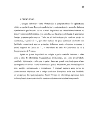 17




       6. CONCLUSÃO

       O estágio curricular é uma oportunidade à complementação do aprendizado
obtido na escola técnica. Proporcionando inclusive, orientação sobre a escolha da futura
especialização profissional. Foi de extrema importância os conhecimentos obtidos no
Curso Técnico em Informática, pois sem eles, não haveria possibilidade de executar as
funções propostas pela empresa. Todas as atividades do estágio reuniram noções de
informática, e gestão de TI, que estão inclusas na grade curricular, dispondo com
facilidade a maneira de exercer as tarefas. Validando ainda, o interesse em cursar o
ensino superior de Gestão de TI, e futuramente na área de Governança de TI e
Gerenciamento de Projetos.
       Apesar da grande importância do estágio, a grade curricular iluminou o saber
sobre a área de informática. Características profissionais, tais como pró-atividade,
qualidade, diplomacia e sobretudo respeito; foram de grande relevância para o bom
desempenho das tarefas. Houve momentos de grande dificuldades, mas foram superadas
com reuniões motivacionais e operacionais. É possível mensurar com louvor os
conhecimentos adquiridos com o estágio curricular. Cumprindo assim sua finalidade,
ser um período de experiência para o futuro Técnico em Informática, agregando tanto
informações técnicas como também o desenvolvimento das relações interpessoais.
 