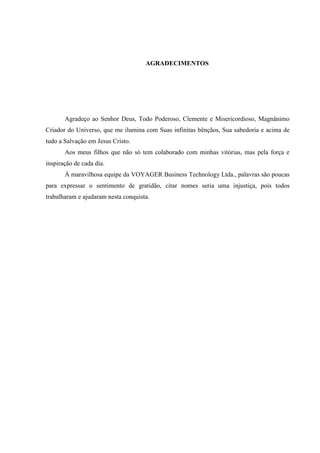 AGRADECIMENTOS




       Agradeço ao Senhor Deus, Todo Poderoso, Clemente e Misericordioso, Magnânimo
Criador do Universo, que me ilumina com Suas infinitas bênçãos, Sua sabedoria e acima de
tudo a Salvação em Jesus Cristo.
       Aos meus filhos que não só tem colaborado com minhas vitórias, mas pela força e
inspiração de cada dia.
       À maravilhosa equipe da VOYAGER Business Technology Ltda., palavras são poucas
para expressar o sentimento de gratidão, citar nomes seria uma injustiça, pois todos
trabalharam e ajudaram nesta conquista.
 
