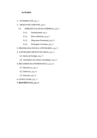 SUMÁRIO



1. INTRODUÇÃO, pág. 8
2. DESENVOLVIMENTO, pág.9
 2.1.     APRESENTAÇÃO DA EMPRESA, pág.9
         2.1.1.   Institucional, pág.9
         2.1.2.   Breve Histórico, pág.9
         2.1.3.   Diagrama Funcional, pág.10
         2.1.4.   Principais Verticais, pág.11
3. PROGRAMAÇÃO DAS ATIVIDADES, pág.12
4. ATIVIDADES DESENVOLVIDAS, pág.13
  4.1. Início do Estágio, pág.13
  4.2. Atividades em ordem cronológica, pág.13
5. RECURSOS DA INFORMÁTICA, pág.16
  5.1. Hardware, pág.16
  5.2. Software, pág.16
  5.3. Internet, pág.16
6. CONCLUSÃO, pág.17
7. REFERÊNCIAS, pág.18
 