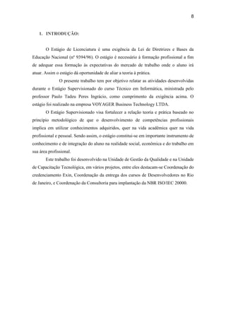 8


   1. INTRODUÇÃO:


       O Estágio de Licenciatura é uma exigência da Lei de Diretrizes e Bases da
Educação Nacional (nº 9394/96). O estágio é necessário à formação profissional a fim
de adequar essa formação às expectativas do mercado de trabalho onde o aluno irá
atuar. Assim o estágio dá oportunidade de aliar a teoria à prática.
               O presente trabalho tem por objetivo relatar as atividades desenvolvidas
durante o Estágio Supervisionado do curso Técnico em Informática, ministrada pelo
professor Paulo Tadeu Peres Ingrácio, como cumprimento da exigência acima. O
estágio foi realizado na empresa VOYAGER Business Technology LTDA.
       O Estágio Supervisionado visa fortalecer a relação teoria e prática baseado no
princípio metodológico de que o desenvolvimento de competências profissionais
implica em utilizar conhecimentos adquiridos, quer na vida acadêmica quer na vida
profissional e pessoal. Sendo assim, o estágio constitui-se em importante instrumento de
conhecimento e de integração do aluno na realidade social, econômica e do trabalho em
sua área profissional.
       Este trabalho foi desenvolvido na Unidade de Gestão da Qualidade e na Unidade
de Capacitação Tecnológica, em vários projetos, entre eles destacam-se Coordenação do
credenciamento Exin, Coordenação da entrega dos cursos de Desenvolvedores no Rio
de Janeiro, e Coordenação da Consultoria para implantação da NBR ISO/IEC 20000.
 
