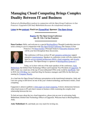 Managing Cloud Computing Brings Complex
Duality Between IT and Business
Podcast of a BrieﬁngsDirect podcast in conjunction with the Open Group Conference in San
Francisco. Capgemini CEO Andy Mulholland discusses the transformed enterprise.

Listen to the podcast. Find it on iTunes/iPod. Sponsor: The Open Group


                          Register for The Open Group Conference
                              Jan. 30 - Feb. 3 in San Francisco


Dana Gardner: Hello, and welcome to a special BrieﬁngsDirect Thought Leadership interview
series coming to you in conjunction with The Open Group Conference this January in San
                  Francisco. I'm Dana Gardner, Principal Analyst at Interarbor Solutions and I
                   will be your host throughout these discussions.

                   The conference will focus on how IT and enterprise architecture support
                   enterprise transformation. Speakers in conference events will also explore the
                   latest in service oriented architecture (SOA), cloud computing, and security.
                   [Disclosure: The Open Group is a sponsor of BrieﬁngsDirect podcasts.]

                 Today, we’re here with one of the main speakers of the conference, Andy
Mulholland, the Global Chief Technology Ofﬁcer and Corporate Vice President at Capgemini. In
2009, Andy was voted one of the top 25 most inﬂuential CTOs in the world by InfoWorld. And
in 2010, his CTO Blog was voted best blog for business managers and CIOs for the third year
running by Computer Weekly.

As a lead into his Open Group Conference presentation on the transformed enterprise, Andy and
I are now going to drill down on one of the year’s hottest technology and business trends, cloud
computing.

Capgemini is about to publish a white paper on cloud computing. It draws distinctions between
what cloud means to IT and what it means to business while examining the complex dual
relationship between the two.

To ﬁnd out more about the two cloud imperatives, please join me now in welcoming Andy
Mulholland, Global Chief Technology Ofﬁcer at Capgemini. Welcome back to BrieﬁngsDirect,
Andy.

Andy Mulholland: Hi, and thank you very much for inviting me.
 