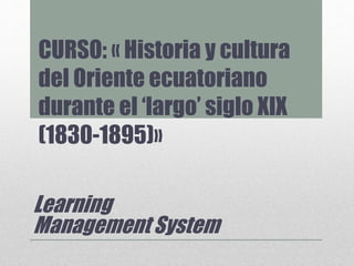 CURSO: « Historia y cultura
del Oriente ecuatoriano
durante el ‘largo’ siglo XIX
(1830-1895)»
Learning
Management System
 
