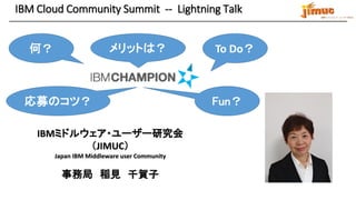 IBM ミドルウェア・ユーザー研究会
IBM Cloud Community Summit -- Lightning Talk
IBMミドルウェア・ユーザー研究会
（JIMUC）
Japan IBM Middleware user Community
事務局 稲見 千賀子
何？ メリットは？ To Do？
応募のコツ？ Fun？
 