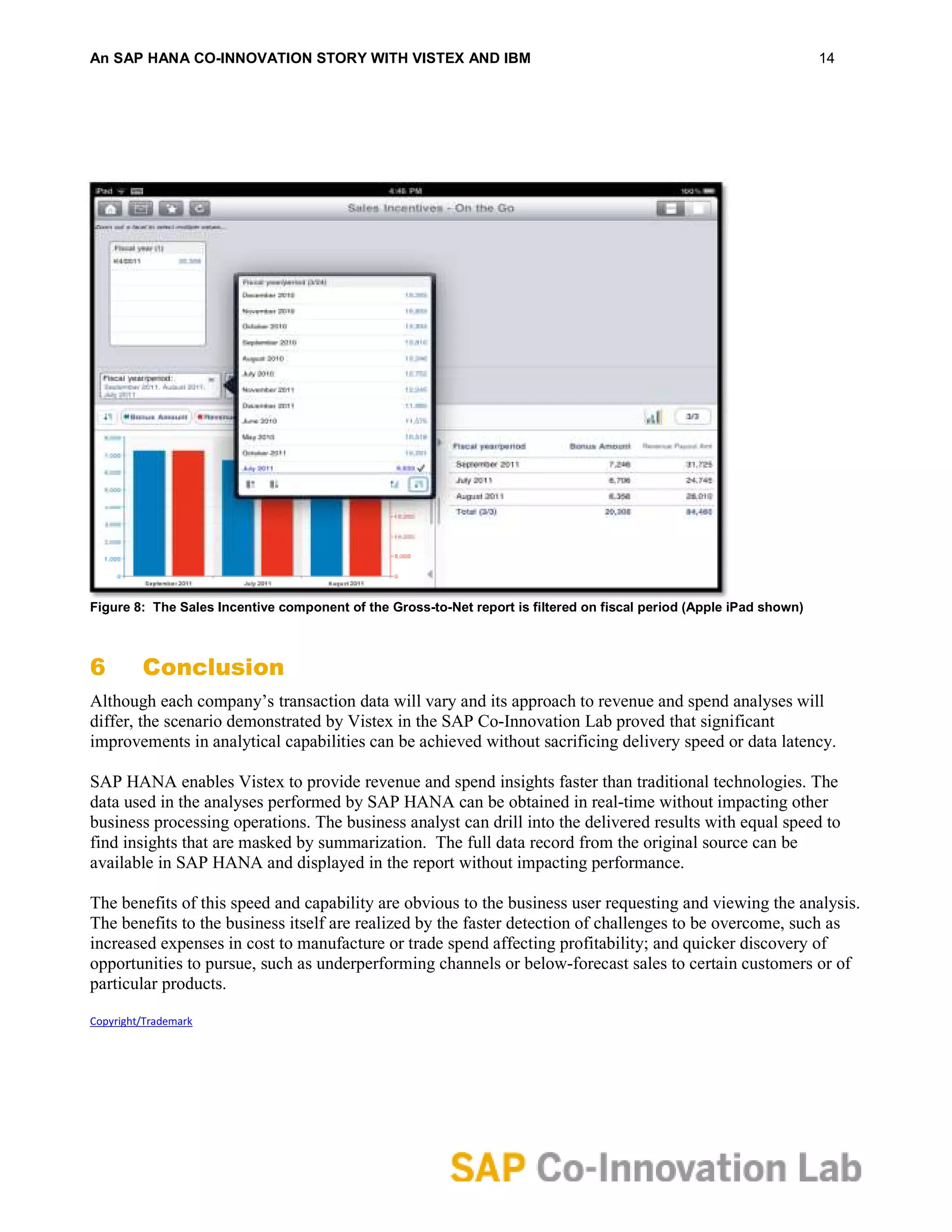 An SAP HANA CO-INNOVATION STORY WITH VISTEX AND IBM                                                                  14




Figure 8: The Sales Incentive component of the Gross-to-Net report is filtered on fiscal period (Apple iPad shown)



6        Conclusion
Although each company’s transaction data will vary and its approach to revenue and spend analyses will
differ, the scenario demonstrated by Vistex in the SAP Co-Innovation Lab proved that significant
improvements in analytical capabilities can be achieved without sacrificing delivery speed or data latency.

SAP HANA enables Vistex to provide revenue and spend insights faster than traditional technologies. The
data used in the analyses performed by SAP HANA can be obtained in real-time without impacting other
business processing operations. The business analyst can drill into the delivered results with equal speed to
find insights that are masked by summarization. The full data record from the original source can be
available in SAP HANA and displayed in the report without impacting performance.

The benefits of this speed and capability are obvious to the business user requesting and viewing the analysis.
The benefits to the business itself are realized by the faster detection of challenges to be overcome, such as
increased expenses in cost to manufacture or trade spend affecting profitability; and quicker discovery of
opportunities to pursue, such as underperforming channels or below-forecast sales to certain customers or of
particular products.

Copyright/Trademark
 