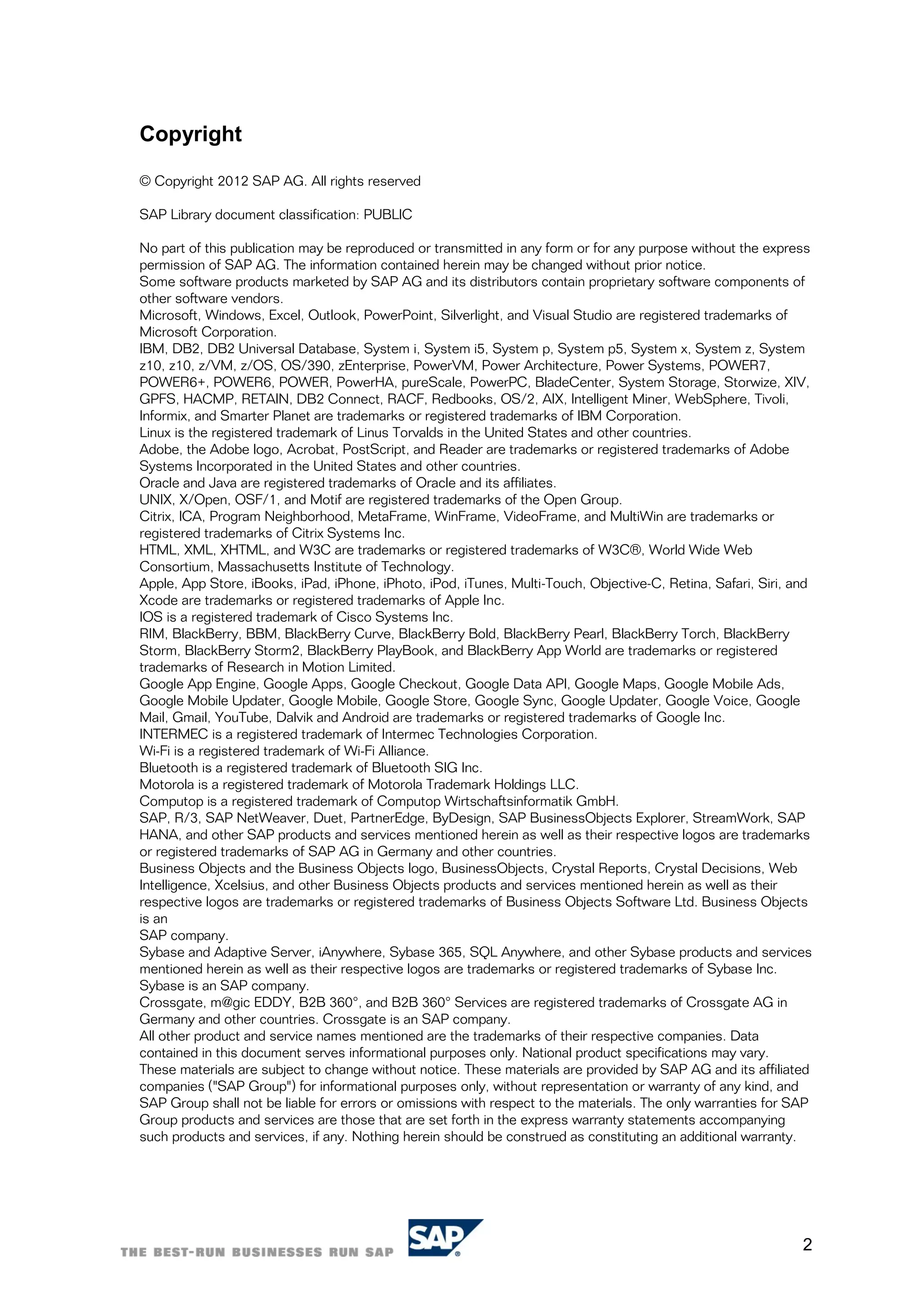 Copyright

© Copyright 2012 SAP AG. All rights reserved

SAP Library document classification: PUBLIC

No part of this publication may be reproduced or transmitted in any form or for any purpose without the express
permission of SAP AG. The information contained herein may be changed without prior notice.
Some software products marketed by SAP AG and its distributors contain proprietary software components of
other software vendors.
Microsoft, Windows, Excel, Outlook, PowerPoint, Silverlight, and Visual Studio are registered trademarks of
Microsoft Corporation.
IBM, DB2, DB2 Universal Database, System i, System i5, System p, System p5, System x, System z, System
z10, z10, z/VM, z/OS, OS/390, zEnterprise, PowerVM, Power Architecture, Power Systems, POWER7,
POWER6+, POWER6, POWER, PowerHA, pureScale, PowerPC, BladeCenter, System Storage, Storwize, XIV,
GPFS, HACMP, RETAIN, DB2 Connect, RACF, Redbooks, OS/2, AIX, Intelligent Miner, WebSphere, Tivoli,
Informix, and Smarter Planet are trademarks or registered trademarks of IBM Corporation.
Linux is the registered trademark of Linus Torvalds in the United States and other countries.
Adobe, the Adobe logo, Acrobat, PostScript, and Reader are trademarks or registered trademarks of Adobe
Systems Incorporated in the United States and other countries.
Oracle and Java are registered trademarks of Oracle and its affiliates.
UNIX, X/Open, OSF/1, and Motif are registered trademarks of the Open Group.
Citrix, ICA, Program Neighborhood, MetaFrame, WinFrame, VideoFrame, and MultiWin are trademarks or
registered trademarks of Citrix Systems Inc.
HTML, XML, XHTML, and W3C are trademarks or registered trademarks of W3C®, World Wide Web
Consortium, Massachusetts Institute of Technology.
Apple, App Store, iBooks, iPad, iPhone, iPhoto, iPod, iTunes, Multi-Touch, Objective-C, Retina, Safari, Siri, and
Xcode are trademarks or registered trademarks of Apple Inc.
IOS is a registered trademark of Cisco Systems Inc.
RIM, BlackBerry, BBM, BlackBerry Curve, BlackBerry Bold, BlackBerry Pearl, BlackBerry Torch, BlackBerry
Storm, BlackBerry Storm2, BlackBerry PlayBook, and BlackBerry App World are trademarks or registered
trademarks of Research in Motion Limited.
Google App Engine, Google Apps, Google Checkout, Google Data API, Google Maps, Google Mobile Ads,
Google Mobile Updater, Google Mobile, Google Store, Google Sync, Google Updater, Google Voice, Google
Mail, Gmail, YouTube, Dalvik and Android are trademarks or registered trademarks of Google Inc.
INTERMEC is a registered trademark of Intermec Technologies Corporation.
Wi-Fi is a registered trademark of Wi-Fi Alliance.
Bluetooth is a registered trademark of Bluetooth SIG Inc.
Motorola is a registered trademark of Motorola Trademark Holdings LLC.
Computop is a registered trademark of Computop Wirtschaftsinformatik GmbH.
SAP, R/3, SAP NetWeaver, Duet, PartnerEdge, ByDesign, SAP BusinessObjects Explorer, StreamWork, SAP
HANA, and other SAP products and services mentioned herein as well as their respective logos are trademarks
or registered trademarks of SAP AG in Germany and other countries.
Business Objects and the Business Objects logo, BusinessObjects, Crystal Reports, Crystal Decisions, Web
Intelligence, Xcelsius, and other Business Objects products and services mentioned herein as well as their
respective logos are trademarks or registered trademarks of Business Objects Software Ltd. Business Objects
is an
SAP company.
Sybase and Adaptive Server, iAnywhere, Sybase 365, SQL Anywhere, and other Sybase products and services
mentioned herein as well as their respective logos are trademarks or registered trademarks of Sybase Inc.
Sybase is an SAP company.
Crossgate, m@gic EDDY, B2B 360°, and B2B 360° Services are registered trademarks of Crossgate AG in
Germany and other countries. Crossgate is an SAP company.
All other product and service names mentioned are the trademarks of their respective companies. Data
contained in this document serves informational purposes only. National product specifications may vary.
These materials are subject to change without notice. These materials are provided by SAP AG and its affiliated
companies ("SAP Group") for informational purposes only, without representation or warranty of any kind, and
SAP Group shall not be liable for errors or omissions with respect to the materials. The only warranties for SAP
Group products and services are those that are set forth in the express warranty statements accompanying
such products and services, if any. Nothing herein should be construed as constituting an additional warranty.




                                                                                                               2
 