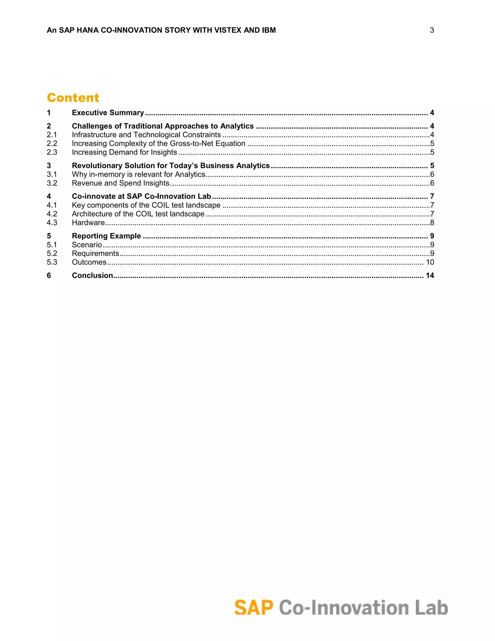 An SAP HANA CO-INNOVATION STORY WITH VISTEX AND IBM                                                                                                                      3




Content
1     Executive Summary ....................................................................................................................................... 4
2     Challenges of Traditional Approaches to Analytics .................................................................................. 4
2.1   Infrastructure and Technological Constraints ...................................................................................................4
2.2   Increasing Complexity of the Gross-to-Net Equation .......................................................................................5
2.3   Increasing Demand for Insights ........................................................................................................................5
3     Revolutionary Solution for Today’s Business Analytics ........................................................................... 5
3.1   Why in-memory is relevant for Analytics ...........................................................................................................6
3.2   Revenue and Spend Insights ............................................................................................................................6
4     Co-innovate at SAP Co-Innovation Lab ....................................................................................................... 7
4.1   Key components of the COIL test landscape ...................................................................................................7
4.2   Architecture of the COIL test landscape ...........................................................................................................7
4.3   Hardware...........................................................................................................................................................8
5     Reporting Example ........................................................................................................................................ 9
5.1   Scenario ............................................................................................................................................................9
5.2   Requirements ....................................................................................................................................................9
5.3   Outcomes ....................................................................................................................................................... 10
6     Conclusion.................................................................................................................................................... 14
 