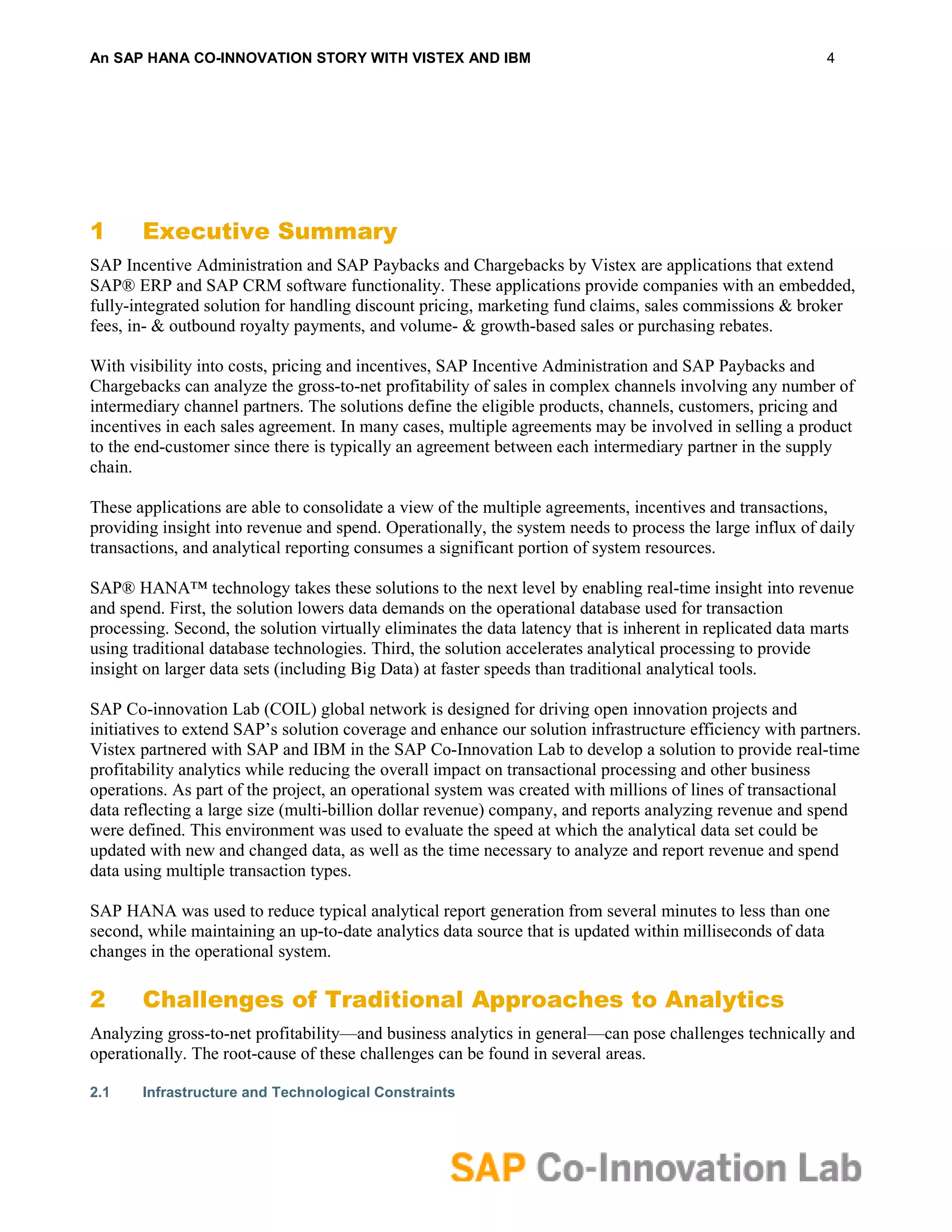 An SAP HANA CO-INNOVATION STORY WITH VISTEX AND IBM                                                         4




1      Executive Summary
SAP Incentive Administration and SAP Paybacks and Chargebacks by Vistex are applications that extend
SAP® ERP and SAP CRM software functionality. These applications provide companies with an embedded,
fully-integrated solution for handling discount pricing, marketing fund claims, sales commissions & broker
fees, in- & outbound royalty payments, and volume- & growth-based sales or purchasing rebates.

With visibility into costs, pricing and incentives, SAP Incentive Administration and SAP Paybacks and
Chargebacks can analyze the gross-to-net profitability of sales in complex channels involving any number of
intermediary channel partners. The solutions define the eligible products, channels, customers, pricing and
incentives in each sales agreement. In many cases, multiple agreements may be involved in selling a product
to the end-customer since there is typically an agreement between each intermediary partner in the supply
chain.

These applications are able to consolidate a view of the multiple agreements, incentives and transactions,
providing insight into revenue and spend. Operationally, the system needs to process the large influx of daily
transactions, and analytical reporting consumes a significant portion of system resources.

SAP® HANA™ technology takes these solutions to the next level by enabling real-time insight into revenue
and spend. First, the solution lowers data demands on the operational database used for transaction
processing. Second, the solution virtually eliminates the data latency that is inherent in replicated data marts
using traditional database technologies. Third, the solution accelerates analytical processing to provide
insight on larger data sets (including Big Data) at faster speeds than traditional analytical tools.

SAP Co-innovation Lab (COIL) global network is designed for driving open innovation projects and
initiatives to extend SAP’s solution coverage and enhance our solution infrastructure efficiency with partners.
Vistex partnered with SAP and IBM in the SAP Co-Innovation Lab to develop a solution to provide real-time
profitability analytics while reducing the overall impact on transactional processing and other business
operations. As part of the project, an operational system was created with millions of lines of transactional
data reflecting a large size (multi-billion dollar revenue) company, and reports analyzing revenue and spend
were defined. This environment was used to evaluate the speed at which the analytical data set could be
updated with new and changed data, as well as the time necessary to analyze and report revenue and spend
data using multiple transaction types.

SAP HANA was used to reduce typical analytical report generation from several minutes to less than one
second, while maintaining an up-to-date analytics data source that is updated within milliseconds of data
changes in the operational system.

2      Challenges of Traditional Approaches to Analytics
Analyzing gross-to-net profitability—and business analytics in general—can pose challenges technically and
operationally. The root-cause of these challenges can be found in several areas.

2.1    Infrastructure and Technological Constraints
 