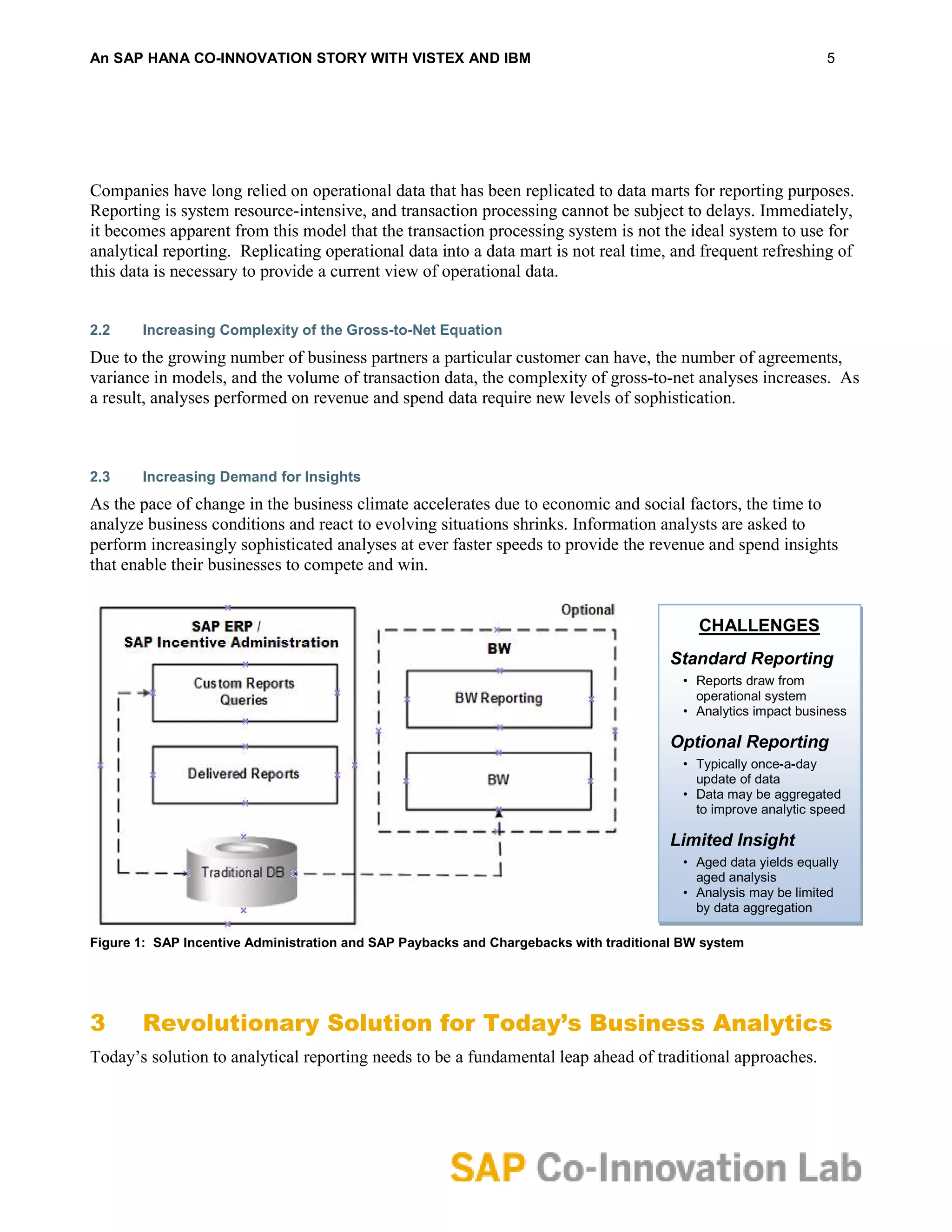 An SAP HANA CO-INNOVATION STORY WITH VISTEX AND IBM                                                             5




Companies have long relied on operational data that has been replicated to data marts for reporting purposes.
Reporting is system resource-intensive, and transaction processing cannot be subject to delays. Immediately,
it becomes apparent from this model that the transaction processing system is not the ideal system to use for
analytical reporting. Replicating operational data into a data mart is not real time, and frequent refreshing of
this data is necessary to provide a current view of operational data.


2.2    Increasing Complexity of the Gross-to-Net Equation
Due to the growing number of business partners a particular customer can have, the number of agreements,
variance in models, and the volume of transaction data, the complexity of gross-to-net analyses increases. As
a result, analyses performed on revenue and spend data require new levels of sophistication.



2.3    Increasing Demand for Insights
As the pace of change in the business climate accelerates due to economic and social factors, the time to
analyze business conditions and react to evolving situations shrinks. Information analysts are asked to
perform increasingly sophisticated analyses at ever faster speeds to provide the revenue and spend insights
that enable their businesses to compete and win.


                                                                                           CHALLENGES
                                                                                      Standard Reporting
                                                                                        • Reports draw from
                                                                                          operational system
                                                                                        • Analytics impact business

                                                                                      Optional Reporting
                                                                                        • Typically once-a-day
                                                                                          update of data
                                                                                        • Data may be aggregated
                                                                                          to improve analytic speed

                                                                                      Limited Insight
                                                                                        • Aged data yields equally
                                                                                          aged analysis
                                                                                        • Analysis may be limited
                                                                                          by data aggregation

Figure 1: SAP Incentive Administration and SAP Paybacks and Chargebacks with traditional BW system




3      Revolutionary Solution for Today’s Business Analytics
Today’s solution to analytical reporting needs to be a fundamental leap ahead of traditional approaches.
 