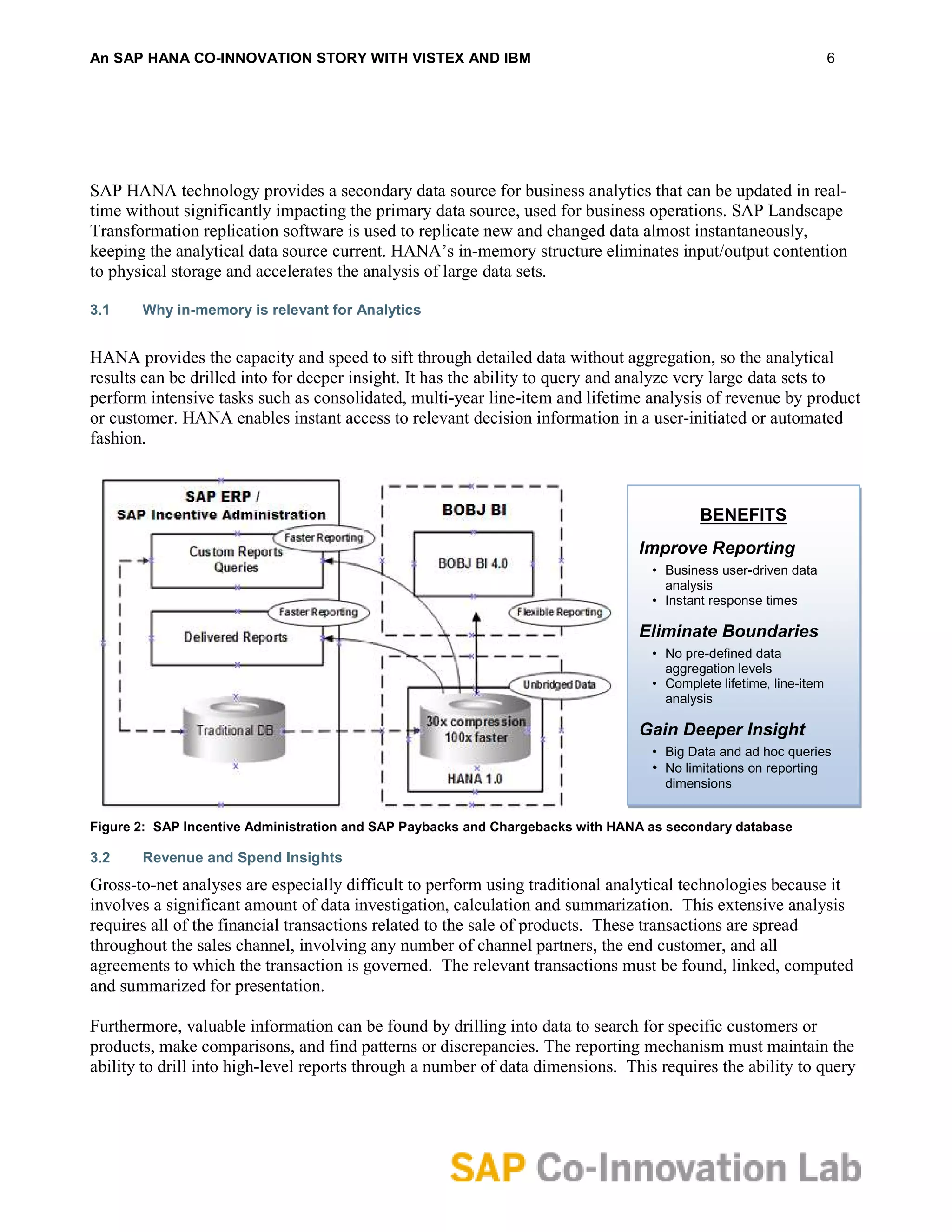 An SAP HANA CO-INNOVATION STORY WITH VISTEX AND IBM                                                                6




SAP HANA technology provides a secondary data source for business analytics that can be updated in real-
time without significantly impacting the primary data source, used for business operations. SAP Landscape
Transformation replication software is used to replicate new and changed data almost instantaneously,
keeping the analytical data source current. HANA’s in-memory structure eliminates input/output contention
to physical storage and accelerates the analysis of large data sets.

3.1    Why in-memory is relevant for Analytics


HANA provides the capacity and speed to sift through detailed data without aggregation, so the analytical
results can be drilled into for deeper insight. It has the ability to query and analyze very large data sets to
perform intensive tasks such as consolidated, multi-year line-item and lifetime analysis of revenue by product
or customer. HANA enables instant access to relevant decision information in a user-initiated or automated
fashion.



                                                                                          BENEFITS
                                                                                Improve Reporting
                                                                                  • Business user-driven data
                                                                                    analysis
                                                                                  • Instant response times

                                                                                Eliminate Boundaries
                                                                                  • No pre-defined data
                                                                                    aggregation levels
                                                                                  • Complete lifetime, line-item
                                                                                    analysis

                                                                                Gain Deeper Insight
                                                                                  • Big Data and ad hoc queries
                                                                                  • No limitations on reporting
                                                                                    dimensions


Figure 2: SAP Incentive Administration and SAP Paybacks and Chargebacks with HANA as secondary database

3.2    Revenue and Spend Insights
Gross-to-net analyses are especially difficult to perform using traditional analytical technologies because it
involves a significant amount of data investigation, calculation and summarization. This extensive analysis
requires all of the financial transactions related to the sale of products. These transactions are spread
throughout the sales channel, involving any number of channel partners, the end customer, and all
agreements to which the transaction is governed. The relevant transactions must be found, linked, computed
and summarized for presentation.

Furthermore, valuable information can be found by drilling into data to search for specific customers or
products, make comparisons, and find patterns or discrepancies. The reporting mechanism must maintain the
ability to drill into high-level reports through a number of data dimensions. This requires the ability to query
 