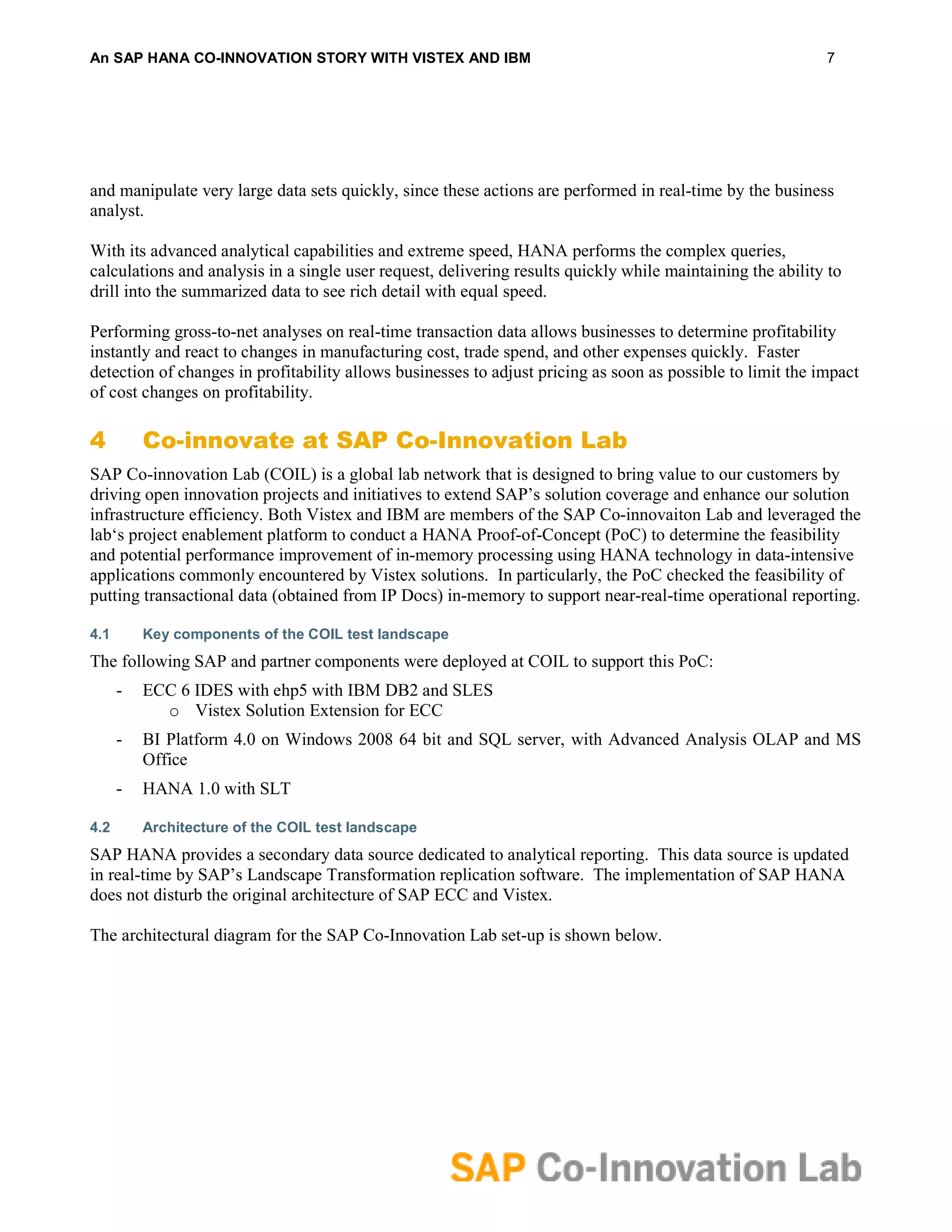 An SAP HANA CO-INNOVATION STORY WITH VISTEX AND IBM                                                         7




and manipulate very large data sets quickly, since these actions are performed in real-time by the business
analyst.

With its advanced analytical capabilities and extreme speed, HANA performs the complex queries,
calculations and analysis in a single user request, delivering results quickly while maintaining the ability to
drill into the summarized data to see rich detail with equal speed.

Performing gross-to-net analyses on real-time transaction data allows businesses to determine profitability
instantly and react to changes in manufacturing cost, trade spend, and other expenses quickly. Faster
detection of changes in profitability allows businesses to adjust pricing as soon as possible to limit the impact
of cost changes on profitability.

4         Co-innovate at SAP Co-Innovation Lab
SAP Co-innovation Lab (COIL) is a global lab network that is designed to bring value to our customers by
driving open innovation projects and initiatives to extend SAP’s solution coverage and enhance our solution
infrastructure efficiency. Both Vistex and IBM are members of the SAP Co-innovaiton Lab and leveraged the
lab‘s project enablement platform to conduct a HANA Proof-of-Concept (PoC) to determine the feasibility
and potential performance improvement of in-memory processing using HANA technology in data-intensive
applications commonly encountered by Vistex solutions. In particularly, the PoC checked the feasibility of
putting transactional data (obtained from IP Docs) in-memory to support near-real-time operational reporting.

4.1       Key components of the COIL test landscape
The following SAP and partner components were deployed at COIL to support this PoC:
      -   ECC 6 IDES with ehp5 with IBM DB2 and SLES
            o Vistex Solution Extension for ECC
      -   BI Platform 4.0 on Windows 2008 64 bit and SQL server, with Advanced Analysis OLAP and MS
          Office
      -   HANA 1.0 with SLT

4.2       Architecture of the COIL test landscape
SAP HANA provides a secondary data source dedicated to analytical reporting. This data source is updated
in real-time by SAP’s Landscape Transformation replication software. The implementation of SAP HANA
does not disturb the original architecture of SAP ECC and Vistex.

The architectural diagram for the SAP Co-Innovation Lab set-up is shown below.
 