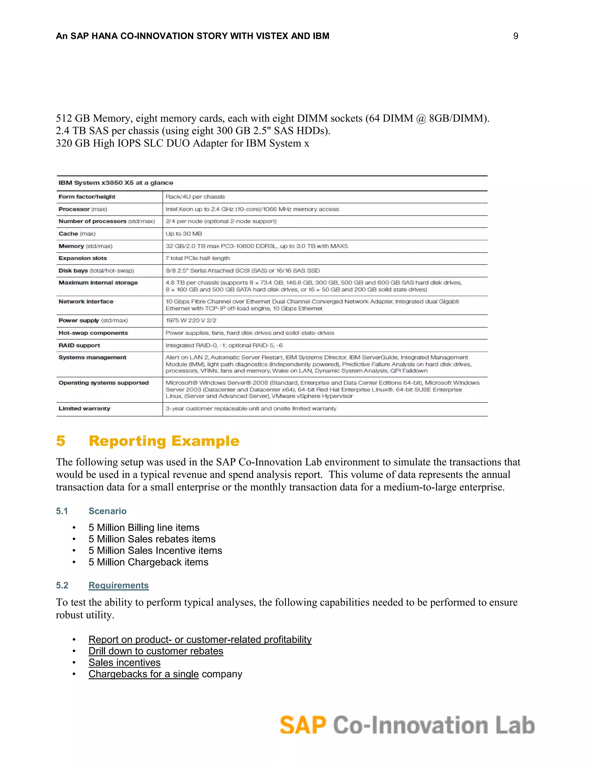 An SAP HANA CO-INNOVATION STORY WITH VISTEX AND IBM                                                       9




512 GB Memory, eight memory cards, each with eight DIMM sockets (64 DIMM @ 8GB/DIMM).
2.4 TB SAS per chassis (using eight 300 GB 2.5" SAS HDDs).
320 GB High IOPS SLC DUO Adapter for IBM System x




5         Reporting Example
The following setup was used in the SAP Co-Innovation Lab environment to simulate the transactions that
would be used in a typical revenue and spend analysis report. This volume of data represents the annual
transaction data for a small enterprise or the monthly transaction data for a medium-to-large enterprise.

5.1       Scenario
      •   5 Million Billing line items
      •   5 Million Sales rebates items
      •   5 Million Sales Incentive items
      •   5 Million Chargeback items

5.2       Requirements
To test the ability to perform typical analyses, the following capabilities needed to be performed to ensure
robust utility.

      •   Report on product- or customer-related profitability
      •   Drill down to customer rebates
      •   Sales incentives
      •   Chargebacks for a single company
 