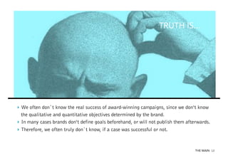 TRUTH IS...

‣  We often don`t know the real success of award-winning campaigns, since we don‘t know
the qualitative and quantitative objectives determined by the brand.
‣  In many cases brands don‘t define goals beforehand, or will not publish them afterwards.
‣  Therefore, we often truly don`t know, if a case was successful or not.

THE MAIN 12

 