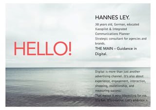 HANNES LEY.

HELLO!

38 years old, German, educated
Kaospilot & Integrated
Communications Planner
Strategic consultant for agencies and
brands.

THE MAIN – Guidance in
Digital.

Digital is more than just another
advertising channel. It‘s also about
experience, engagement, interaction,
shopping, realationship, and
measuring success!
That makes it very interesting for me.
It‘s fun. It‘s creative. Let‘s embrace it.
THE MAIN 2

 