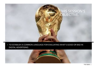 THIS SESSION`S
OBJECTIVE.

‣  TO ESTABLISH A COMMON LANGUAGE FOR EVALUATING WHAT‘S GOOD OR BAD IN
DIGITAL ADVERTISING.

THE MAIN 3

 