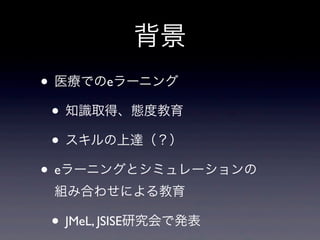 背景
• 医療でのeラーニング
 • 知識取得、態度教育
 • スキルの上達（？）
• eラーニングとシミュレーションの
 組み合わせによる教育

• JMeL, JSISE研究会で発表
 