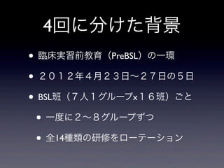 4回に分けた背景
• 臨床実習前教育（PreBSL）の一環
• ２０１２年４月２３日∼２７日の５日
• BSL班（７人１グループx１６班）ごと
 • 一度に２∼８グループずつ
 • 全14種類の研修をローテーション
 