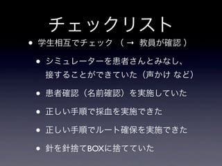 チェックリスト
•   学生相互でチェック （ → 教員が確認 ）

    •   シミュレーターを患者さんとみなし、
        接することができていた（声かけ など）

    •   患者確認（名前確認）を実施していた

    •   正しい手順で採血を実施できた

    •   正しい手順でルート確保を実施できた

    •   針を針捨てBOXに捨てていた
 